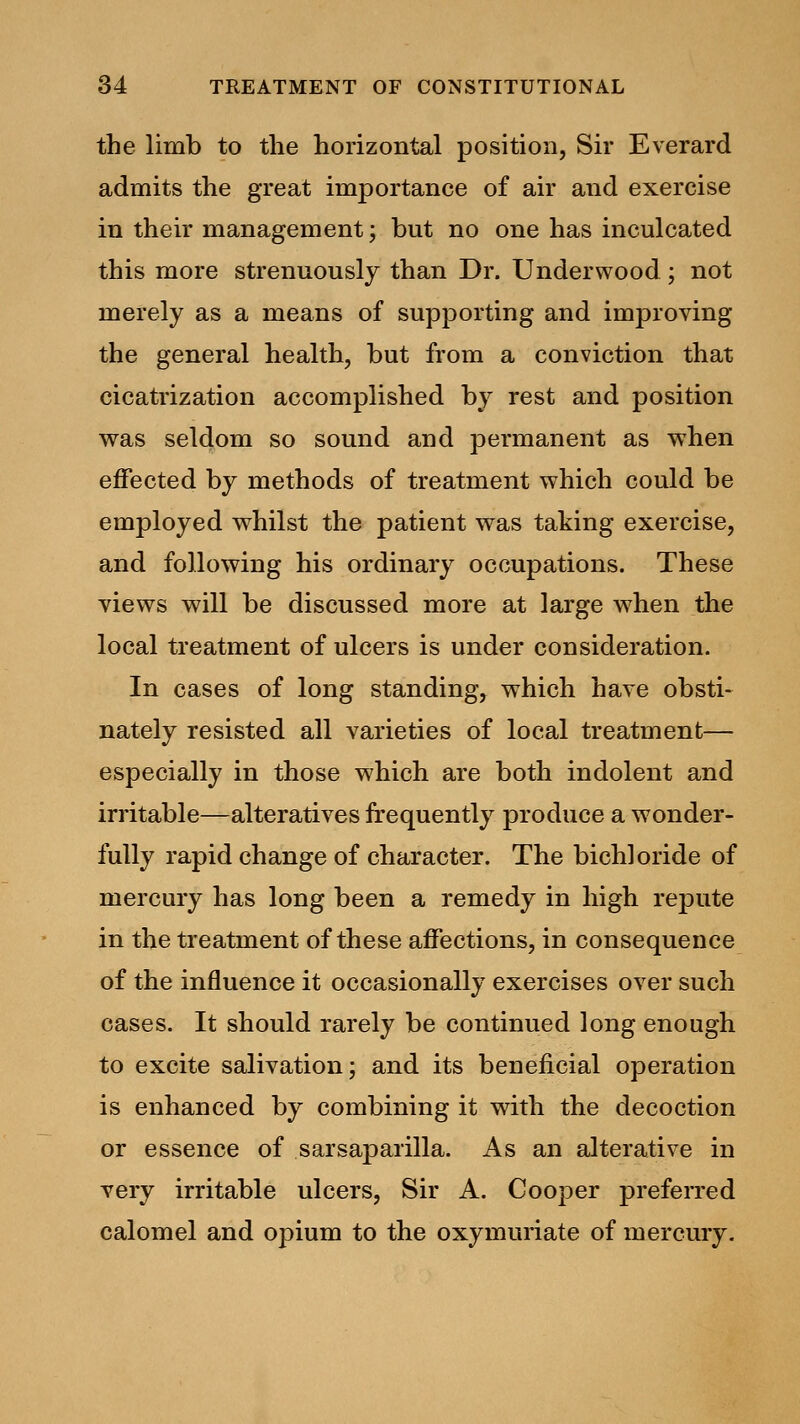 the limb to the horizontal position, Sir Everard admits the great importance of air and exercise in their management; but no one has inculcated this more strenuously than Dr. Underwood; not merely as a means of supporting and improving the general health, but from a conviction that cicatrization accomplished by rest and position was seldom so sound and permanent as wThen effected by methods of treatment which could be employed whilst the patient was taking exercise, and following his ordinary occupations. These views will be discussed more at large when the local treatment of ulcers is under consideration. In cases of long standing, which have obsti- nately resisted all varieties of local treatment— especially in those which are both indolent and irritable—alteratives frequently produce a wonder- fully rapid change of character. The bichloride of mercury has long been a remedy in high repute in the treatment of these affections, in consequence of the influence it occasionally exercises over such cases. It should rarely be continued long enough to excite salivation; and its beneficial operation is enhanced by combining it with the decoction or essence of sarsaparilla. As an alterative in very irritable ulcers, Sir A. Cooper preferred calomel and opium to the oxymuriate of mercury.