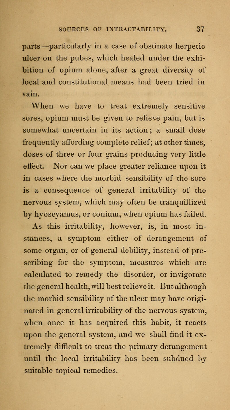 parts—particularly in a case of obstinate herpetic ulcer on the pubes, which healed under the exhi- bition of opium alone, after a great diversity of local and constitutional means had been tried in vain. When we have to treat extremely sensitive sores, opium must be given to relieve pain, but is somewhat uncertain in its action; a small dose frequently affording complete relief; at other times, doses of three or four grains producing very little effect. Nor can we place greater reliance upon it in cases where the morbid sensibility of the sore is a consequence of general irritability of the nervous system, which may often be tranquillized by hyoscyamus, or conium, when opium has failed. As this irritability, however, is, in most in- stances, a symptom either of derangement of some organ, or of general debility, instead of pre- scribing for the symptom, measures which are calculated to remedy the disorder, or invigorate the general health, will best relieve it. But although the morbid sensibility of the ulcer may have origi- nated in general irritability of the nervous system, when once it has acquired this habit, it reacts upon the general system, and we shall find it ex- tremely difficult to treat the primary derangement until the local irritability has been subdued by suitable topical remedies.