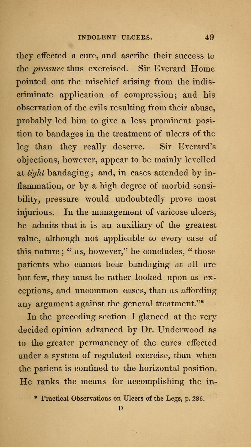 they effected a cure, and ascribe their success to the pressure thus exercised. Sir Everard Home pointed out the mischief arising from the indis- criminate application of compression; and his observation of the evils resulting from their abuse, probably led him to give a less prominent posi- tion to bandages in the treatment of ulcers of the leg than they really deserve. Sir Everard's objections, however, appear to be mainly levelled at tight bandaging; and, in cases attended by in- flammation, or by a high degree of morbid sensi- bility, pressure would undoubtedly prove most injurious. In the management of varicose ulcers., he admits that it is an auxiliary of the greatest value, although not applicable to every case of this nature;  as, however, he concludes,  those patients who cannot bear bandaging at all are but few, they must be rather looked upon as ex- ceptions, and uncommon cases, than as affording any argument against the general treatment.* In the preceding section I glanced at the very decided opinion advanced by Dr. Underwood as to the greater permanency of the cures effected under a system of regulated exercise, than when the patient is confined to the horizontal position. He ranks the means for accomplishing the in- * Practical Observations on Ulcers of the Legs, p. 286. D