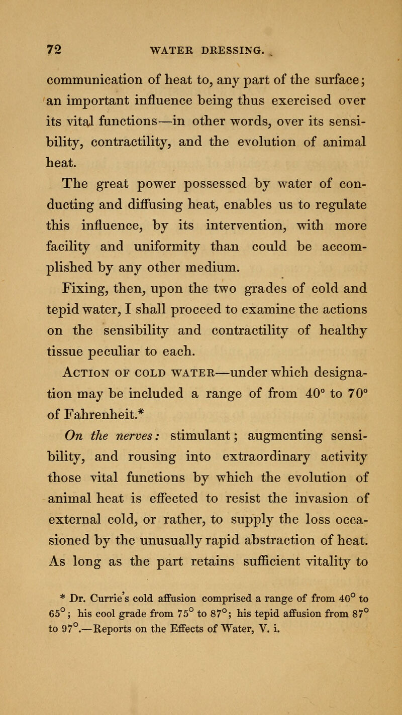 communication of heat to, any part of the surface; an important influence being thus exercised over its vital functions—in other words, over its sensi- bility, contractility, and the evolution of animal heat. The great power possessed by water of con- ducting and diffusing heat, enables us to regulate this influence, by its intervention, with more facility and uniformity than could be accom- plished by any other medium. Fixing, then, upon the two grades of cold and tepid water, I shall proceed to examine the actions on the sensibility and contractility of healthy tissue peculiar to each. Action of cold water—under which designa- tion may be included a range of from 40° to 70° of Fahrenheit.* On the nerves: stimulant; augmenting sensi- bility, and rousing into extraordinary activity those vital functions by which the evolution of animal heat is effected to resist the invasion of external cold, or rather, to supply the loss occa- sioned by the unusually rapid abstraction of heat. As long as the part retains sufficient vitality to * Br. Currie's cold affusion comprised a range of from 40° to 65°; Ms cool grade from 75° to 87°; his tepid affusion from 87° to 97°.—Reports on the Effects of Water, V. i.