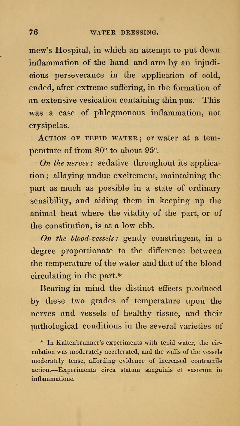 mew's Hospital, in which an attempt to put down inflammation of the hand and arm by an injudi- cious perseverance in the application of cold, ended, after extreme suffering, in the formation of an extensive vesication containing thin pus. This was a case of phlegmonous inflammation, not erysipelas. Action of tepid water ; or water at a tem- perature of from 80° to about 95°. On the nerves: sedative throughout its applica- tion ; allaying undue excitement, maintaining the part as much as possible in a state of ordinary sensibility, and aiding them in keeping up the animal heat where the vitality of the part, or of the constitution, is at a low ebb. On the blood-vessels: gently constringent, in a degree proportionate to the difference between the temperature of the water and that of the blood circulating in the part.* Bearing in mind the distinct effects produced by these two grades of temperature upon the nerves and vessels of healthy tissue, and their pathological conditions in the several varieties of * In Kaltenbrunner's experiments with tepid water, the cir- culation was moderately accelerated, and the walls of the vessels moderately tense, affording evidence of increased contractile action.—Experimenta circa statum sanguinis et -vasorum in inflammatione.