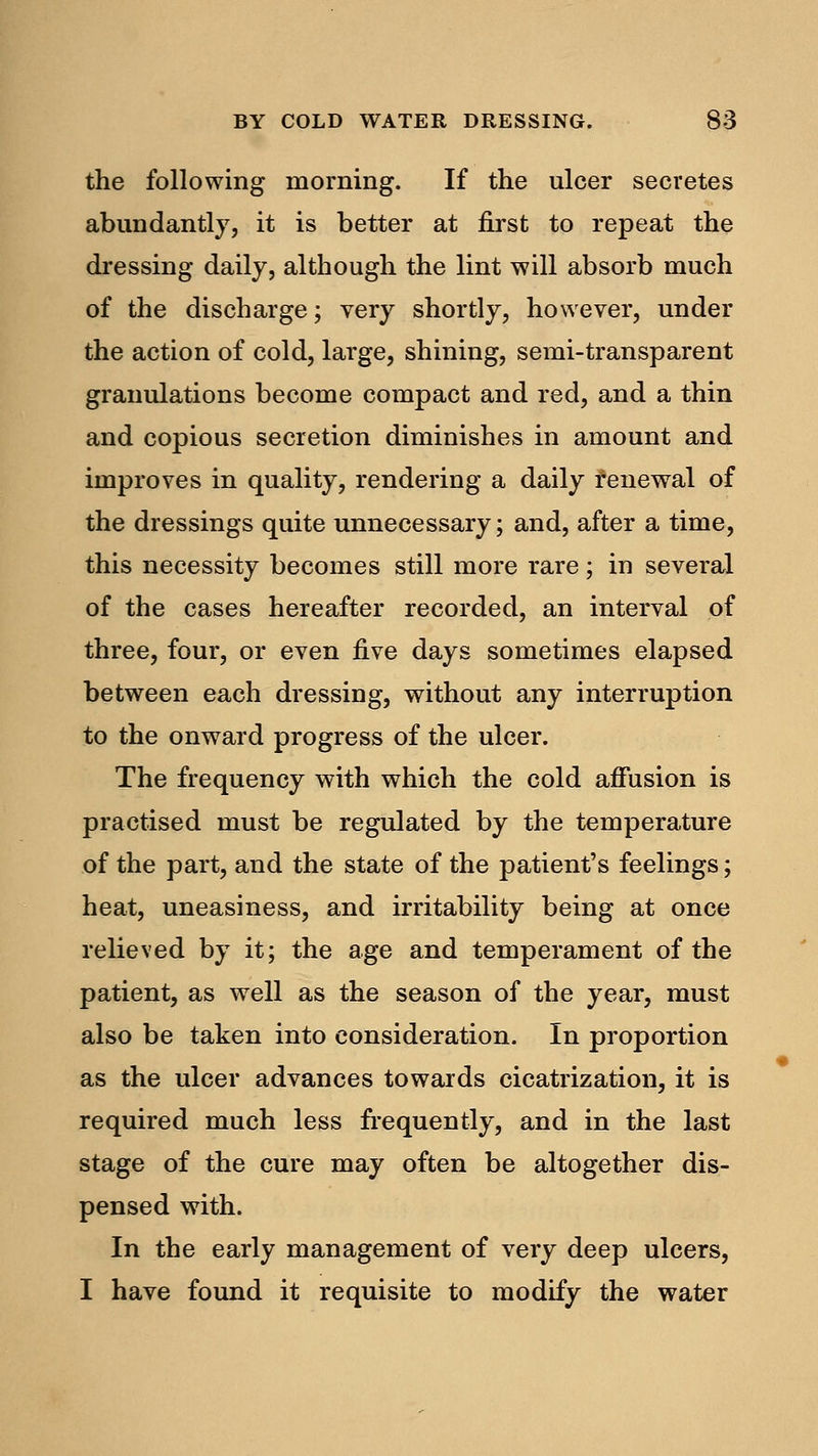 the following morning. If the ulcer secretes abundantly, it is better at first to repeat the dressing daily, although the lint will absorb much of the discharge; very shortly, however, under the action of cold, large, shining, semi-transparent granulations become compact and red, and a thin and copious secretion diminishes in amount and improves in quality, rendering a daily renewal of the dressings quite unnecessary; and, after a time, this necessity becomes still more rare; in several of the cases hereafter recorded, an interval of three, four, or even five days sometimes elapsed between each dressing, without any interruption to the onward progress of the ulcer. The frequency with which the cold affusion is practised must be regulated by the temperature of the part, and the state of the patient's feelings; heat, uneasiness, and irritability being at once relieved by it; the age and temperament of the patient, as well as the season of the year, must also be taken into consideration. In proportion as the ulcer advances towards cicatrization, it is required much less frequently, and in the last stage of the cure may often be altogether dis- pensed with. In the early management of very deep ulcers, I have found it requisite to modify the water