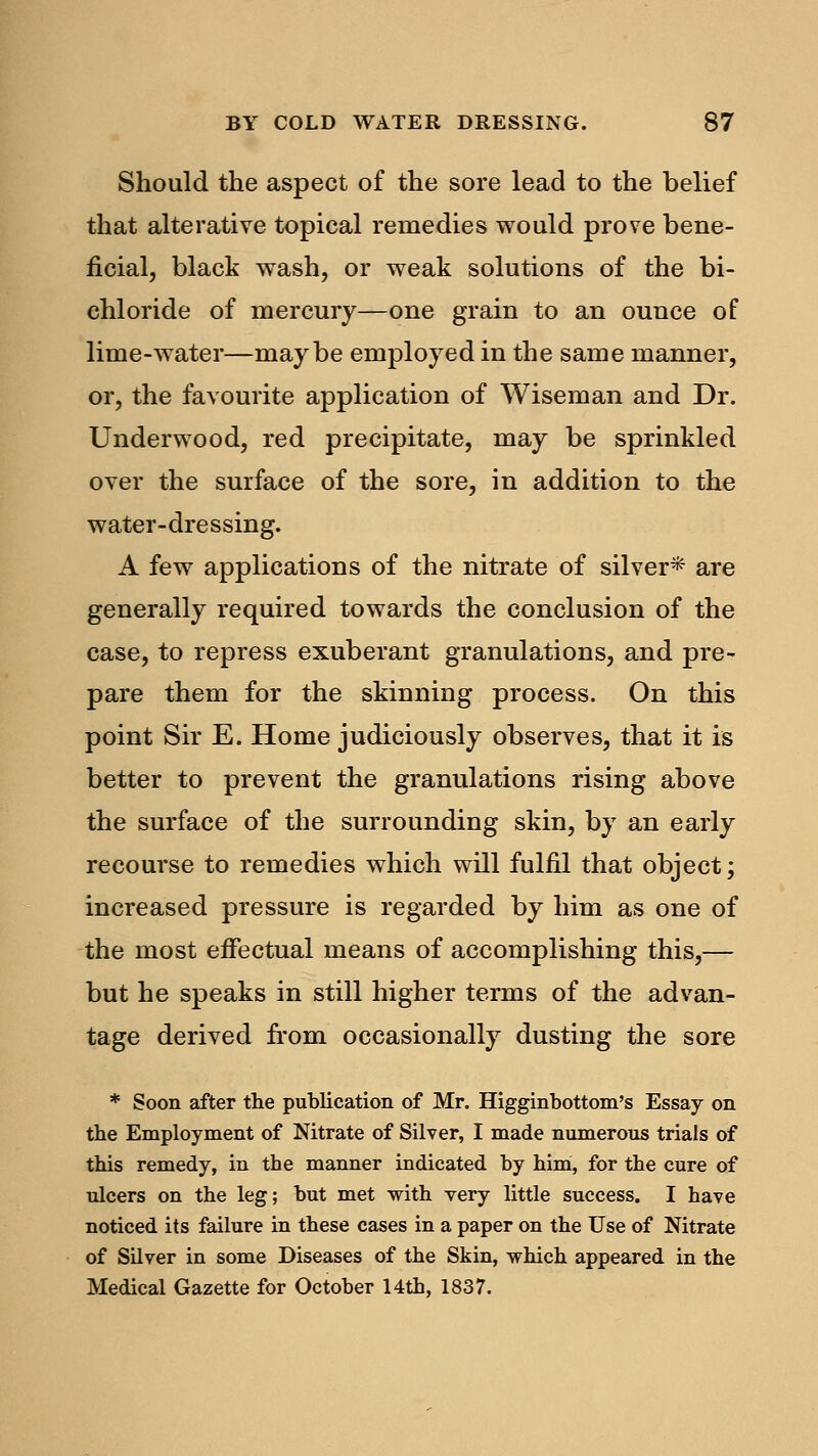 Should the aspect of the sore lead to the belief that alterative topical remedies would prove bene- ficial, black wash, or weak solutions of the bi- chloride of mercury—one grain to an ounce of lime-water—maybe employed in the same manner, or, the favourite application of Wiseman and Dr. Underwood, red precipitate, may be sprinkled over the surface of the sore, in addition to the water-dressing. A few applications of the nitrate of silver* are generally required towards the conclusion of the case, to repress exuberant granulations, and pre- pare them for the skinning process. On this point Sir E. Home judiciously observes, that it is better to prevent the granulations rising above the surface of the surrounding skin, by an early recourse to remedies which will fulfil that object; increased pressure is regarded by him as one of the most effectual means of accomplishing this,— but he speaks in still higher terms of the advan- tage derived from occasionally dusting the sore * Soon after the publication of Mr. Higginbottom's Essay on the Employment of Nitrate of Silver, I made numerous trials of this remedy, in the manner indicated by him, for the cure of ulcers on the leg; but met with very little success. I have noticed its failure in these cases in a paper on the Use of Nitrate of Silver in some Diseases of the Skin, which appeared in the Medical Gazette for October 14th, 1837.