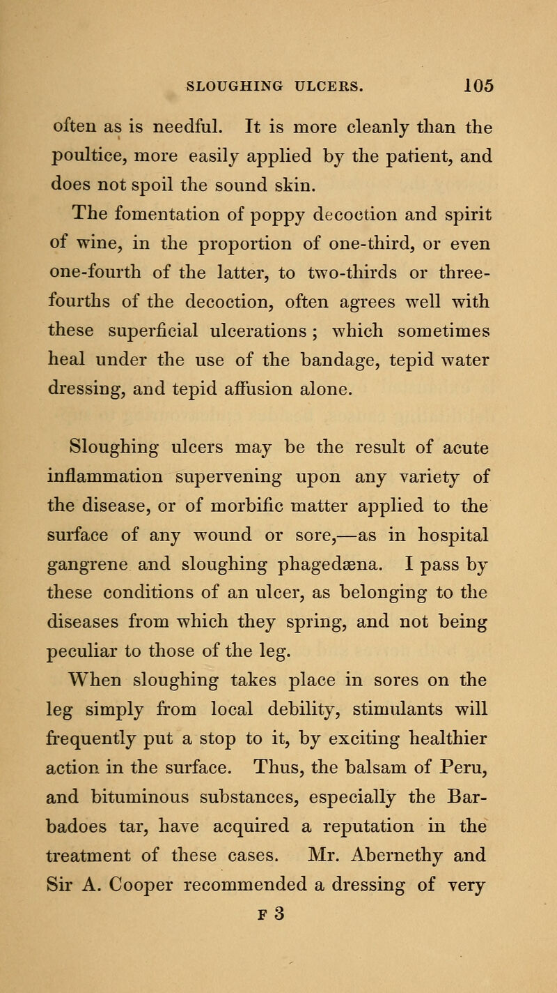 often as is needful. It is more cleanly than the poultice, more easily applied by the patient, and does not spoil the sound skin. The fomentation of poppy decoction and spirit of wine, in the proportion of one-third, or even one-fourth of the latter, to two-thirds or three- fourths of the decoction, often agrees well with these superficial ulcerations; which sometimes heal under the use of the bandage, tepid water dressing, and tepid affusion alone. Sloughing ulcers may be the result of acute inflammation supervening upon any variety of the disease, or of morbific matter applied to the surface of any wound or sore,—as in hospital gangrene and sloughing phagedaena. I pass by these conditions of an ulcer, as belonging to the diseases from which they spring, and not being peculiar to those of the leg. When sloughing takes place in sores on the leg simply from local debility, stimulants will frequently put a stop to it, by exciting healthier action in the surface. Thus, the balsam of Peru, and bituminous substances, especially the Bar- badoes tar, have acquired a reputation in the treatment of these cases. Mr. Abernethy and Sir A. Cooper recommended a dressing of very f3