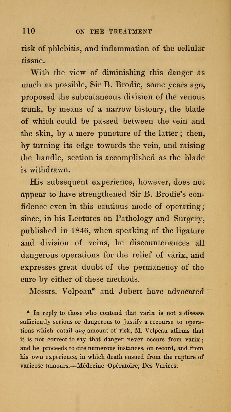 risk of phlebitis, and inflammation of the cellular tissue. With the view of diminishing this danger as much as possible, Sir B. Brodie, some years ago, proposed the subcutaneous division of the venous trunk, by means of a narrow bistoury, the blade of which could be passed between the vein and the skin, by a mere puncture of the latter; then, by turning its edge towards the vein, and raising the handle, section is accomplished as the blade is withdrawn. His subsequent experience, however, does not appear to have strengthened Sir B. Brodie's con- fidence even in this cautious mode of operating; since, in his Lectures on Pathology and Surgery, published in 1846, when speaking of the ligature and division of veins, he discountenances all dangerous operations for the relief of varix, and expresses great doubt of the permanency of the cure by either of these methods. Messrs. Velpeau* and Jobert have advocated * In reply to those who contend that varix is not a disease sufficiently serious or dangerous to justify a recourse to opera- tions which entail any amount of risk, M. Velpeau affirms that it is not correct to say that danger never occurs from varix; and he proceeds to cite numerous instances, on record, and from his own experience, in which death ensued from the rupture of varicose tumours.—Medecine Operatoire, Des Varices.