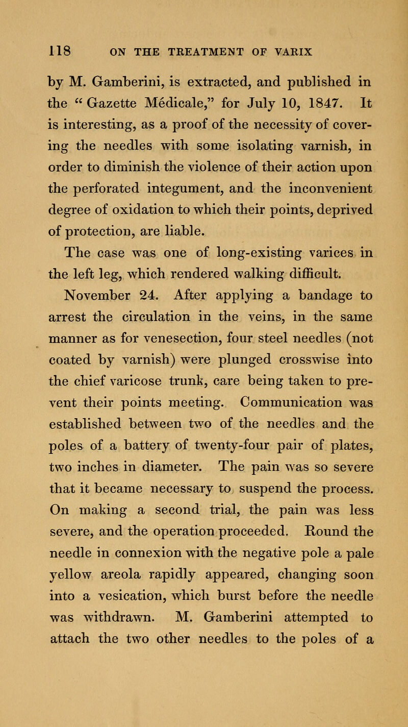 by M. Gamberini, is extracted, and published in the  Gazette Medicale, for July 10, 1847. It is interesting, as a proof of the necessity of cover- ing the needles with some isolating varnish, in order to diminish the violence of their action upon the perforated integument, and the inconvenient degree of oxidation to which their points, deprived of protection, are liable. The case was one of long-existing varices in the left leg, which rendered walking difficult. November 24. After applying a bandage to arrest the circulation in the veins, in the same manner as for venesection, four steel needles (not coated by varnish) were plunged crosswise into the chief varicose trunk, care being taken to pre- vent their points meeting. Communication was established between two of the needles and the poles of a battery of twenty-four pair of plates, two inches in diameter. The pain was so severe that it became necessary to suspend the process. On making a second trial, the pain was less severe, and the operation proceeded. Round the needle in connexion with the negative pole a pale yellow areola rapidly appeared, changing soon into a vesication, which burst before the needle was withdrawn. M. Gamberini attempted to attach the two other needles to the poles of a