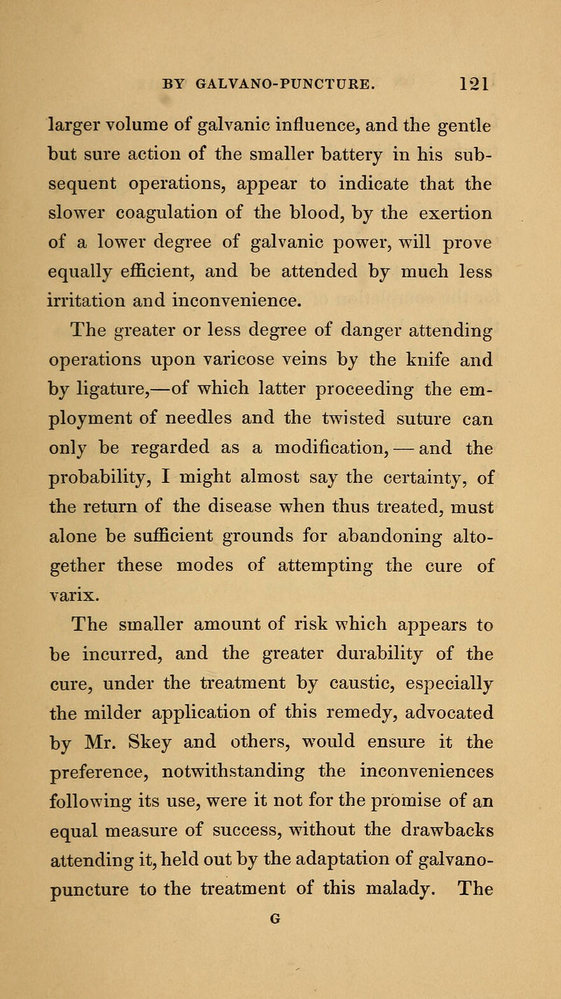 larger volume of galvanic influence, and the gentle but sure action of the smaller battery in his sub- sequent operations, appear to indicate that the slower coagulation of the blood, by the exertion of a lower degree of galvanic power, will prove equally efficient, and be attended by much less irritation and inconvenience. The greater or less degree of danger attending operations upon varicose veins by the knife and by ligature,—of which latter proceeding the em- ployment of needles and the twisted suture can only be regarded as a modification, — and the probability, I might almost say the certainty, of the return of the disease when thus treated, must alone be sufficient grounds for abandoning alto- gether these modes of attempting the cure of varix. The smaller amount of risk which appears to be incurred, and the greater durability of the cure, under the treatment by caustic, especially the milder application of this remedy, advocated by Mr. Skey and others, would ensure it the preference, notwithstanding the inconveniences following its use, were it not for the promise of an equal measure of success, without the drawbacks attending it, held out by the adaptation of galvano- puncture to the treatment of this malady. The G