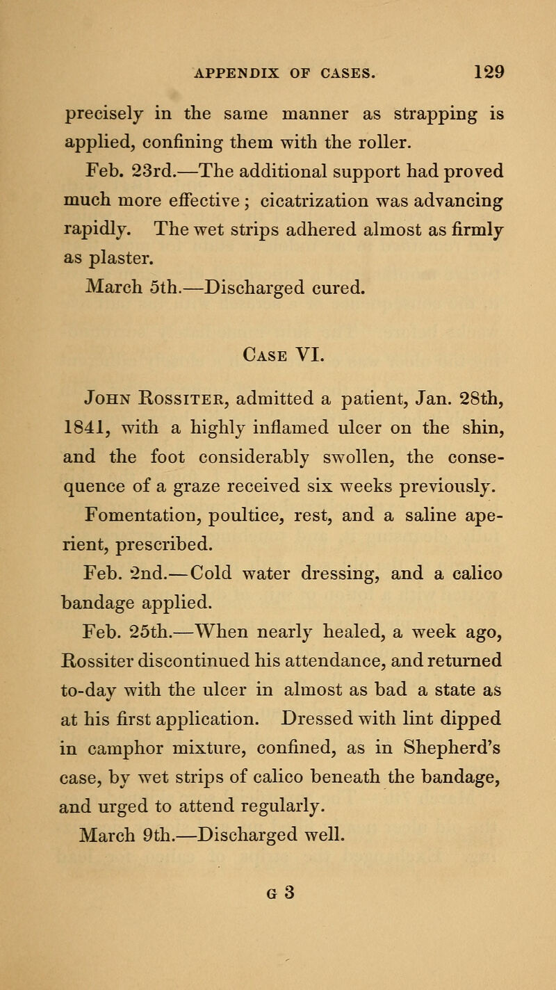 precisely in the same manner as strapping is applied, confining them with the roller. Feb. 23rd.—The additional support had proved much more effective; cicatrization was advancing rapidly. The wet strips adhered almost as firmly as plaster. March 5th.—Discharged cured. Case VI. John Rossiter, admitted a patient, Jan. 28th, 1841, with a highly inflamed ulcer on the shin, and the foot considerably swollen, the conse- quence of a graze received six weeks previously. Fomentation, poultice, rest, and a saline ape- rient, prescribed. Feb. 2nd.—Cold water dressing, and a calico bandage applied. Feb. 25th.—When nearly healed, a week ago, Rossiter discontinued his attendance, and returned to-day with the ulcer in almost as bad a state as at his first application. Dressed with lint dipped in camphor mixture, confined, as in Shepherd's case, by wet strips of calico beneath the bandage, and urged to attend regularly. March 9th.—Discharged well. g3