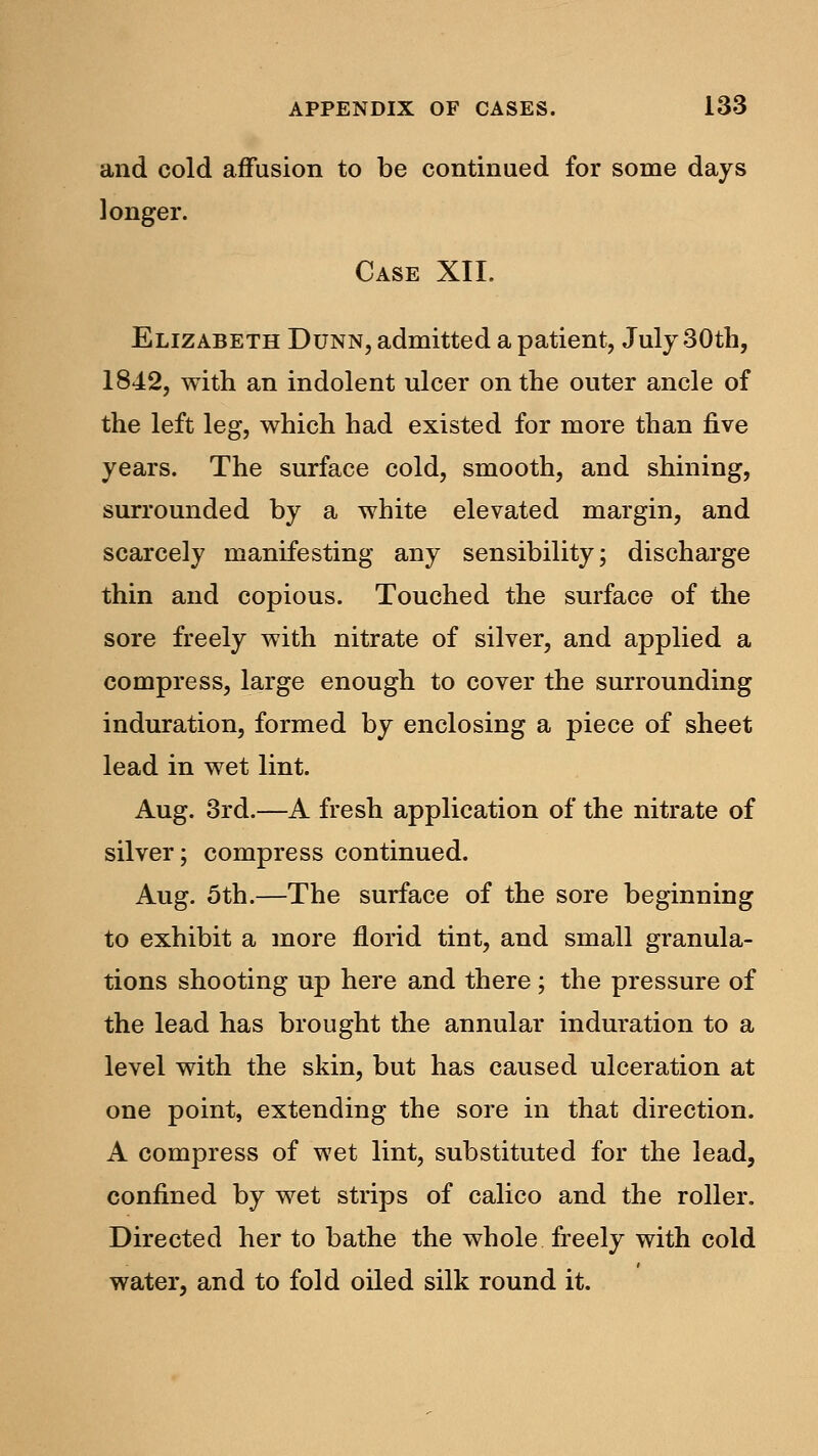 and cold affusion to be continued for some days longer. Case XII. Elizabeth Dunn, admitted a patient, July 30th, 1842, with an indolent ulcer on the outer ancle of the left leg, which had existed for more than five years. The surface cold, smooth, and shining, surrounded by a white elevated margin, and scarcely manifesting any sensibility; discharge thin and copious. Touched the surface of the sore freely with nitrate of silver, and applied a compress, large enough to cover the surrounding induration, formed by enclosing a piece of sheet lead in wet lint. Aug. 3rd.—A fresh application of the nitrate of silver; compress continued. Aug. 5th.—The surface of the sore beginning to exhibit a more florid tint, and small granula- tions shooting up here and there ; the pressure of the lead has brought the annular induration to a level with the skin, but has caused ulceration at one point, extending the sore in that direction. A compress of wet lint, substituted for the lead, confined by wet strips of calico and the roller. Directed her to bathe the whole freely with cold water, and to fold oiled silk round it.