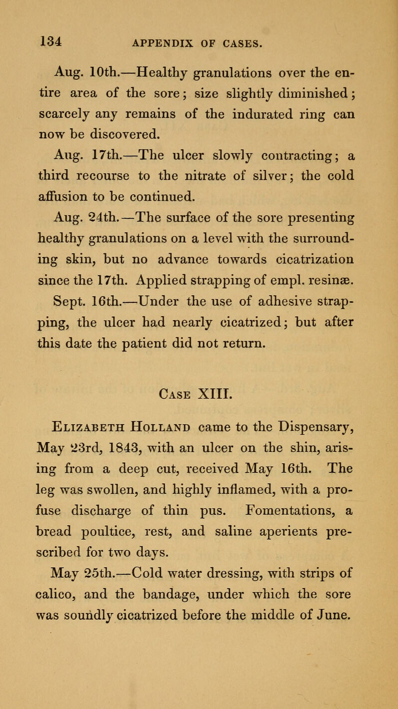 Aug. 10th.—Healthy granulations over the en- tire area of the sore; size slightly diminished; scarcely any remains of the indurated ring can now be discovered. Aug. 17th.—The ulcer slowly contracting; a third recourse to the nitrate of silver; the cold affusion to be continued. Aug. 24th.—The surface of the sore presenting healthy granulations on a level with the surround- ing skin, but no advance towards cicatrization since the 17th. Applied strapping of empl. resinse. Sept. 16th.—Under the use of adhesive strap- ping, the ulcer had nearly cicatrized; but after this date the patient did not return. Case XIII. Elizabeth Holland came to the Dispensary, May 23rd, 1843, with an ulcer on the shin, aris- ing from a deep cut, received May 16th. The leg was swollen, and highly inflamed, with a pro- fuse discharge of thin pus. Fomentations, a bread poultice, rest, and saline aperients pre- scribed for two days. May 25th.—Cold water dressing, with strips of calico, and the bandage, under which the sore was soundly cicatrized before the middle of June.