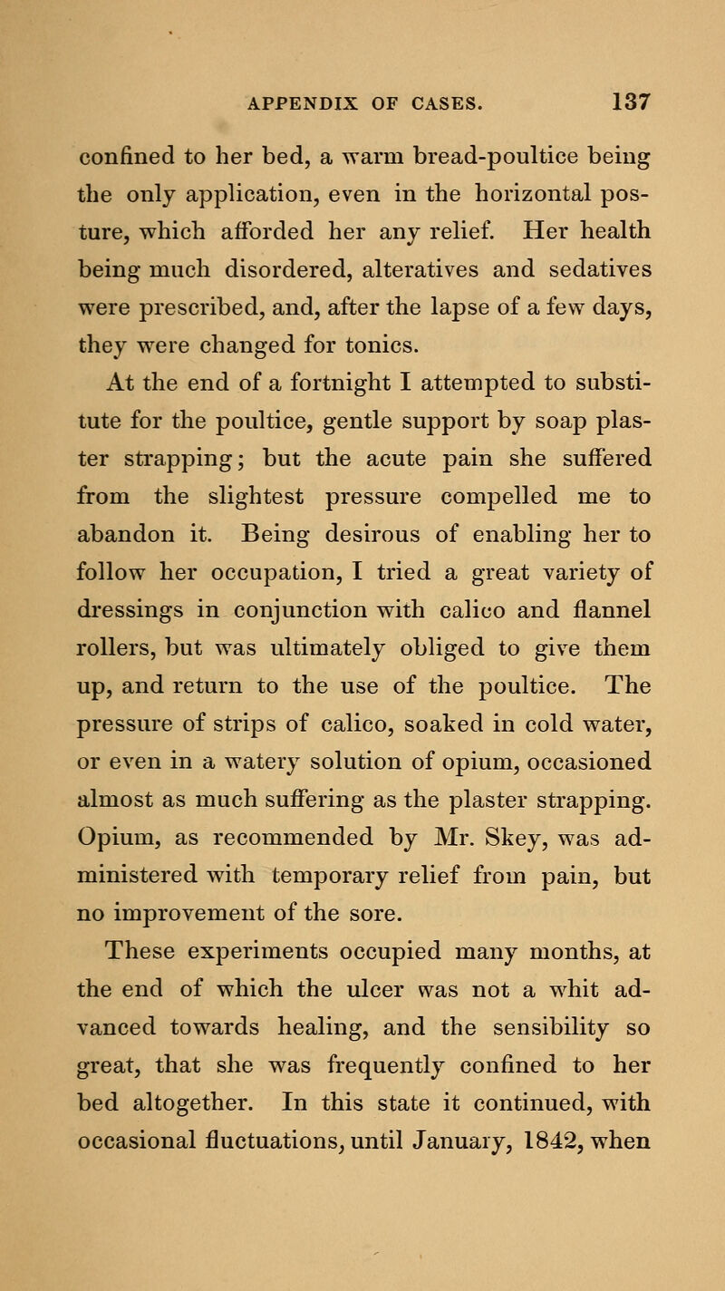 confined to her bed, a warm bread-poultice being the only application, even in the horizontal pos- ture, which afforded her any relief. Her health being much disordered, alteratives and sedatives were prescribed, and, after the lapse of a few days, they were changed for tonics. At the end of a fortnight I attempted to substi- tute for the poultice, gentle support by soap plas- ter strapping; but the acute pain she suffered from the slightest pressure compelled me to abandon it. Being desirous of enabling her to follow her occupation, I tried a great variety of dressings in conjunction with calico and flannel rollers, but was ultimately obliged to give them up, and return to the use of the poultice. The pressure of strips of calico, soaked in cold water, or even in a watery solution of opium, occasioned almost as much suffering as the plaster strapping. Opium, as recommended by Mr. Skey, was ad- ministered with temporary relief from pain, but no improvement of the sore. These experiments occupied many months, at the end of which the ulcer was not a whit ad- vanced towards healing, and the sensibility so great, that she was frequently confined to her bed altogether. In this state it continued, with occasional fluctuations, until January, 1842, when