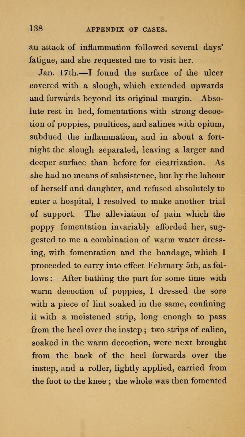 an attack of inflammation followed several days' fatigue, and she requested me to visit her. Jan. 17th.—I found the surface of the ulcer covered with a slough, which extended upwards and forwards beyond its original margin. Abso- lute rest in bed, fomentations with strong decoc- tion of poppies, poultices, and salines with opium, subdued the inflammation, and in about a fort- night the slough separated, leaving a larger and deeper surface than before for cicatrization. As she had no means of subsistence, but by the labour of herself and daughter, and refused absolutely to enter a hospital, I resolved to make another trial of support. The alleviation of pain which the poppy fomentation invariably afforded her, sug- gested to me a combination of warm water dress- ing, with fomentation and the bandage, which I proceeded to cany into effect February 5th, as fol- lows :—After bathing the part for some time with warm decoction of poppies, I dressed the sore with a piece of lint soaked in the same, confining it with a moistened strip, long enough to pass from the heel over the instep; two strips of calico, soaked in the warm decoction, were next brought from the back of the heel forwards over the instep, and a roller, lightly applied, carried from the foot to the knee ; the whole was then fomented