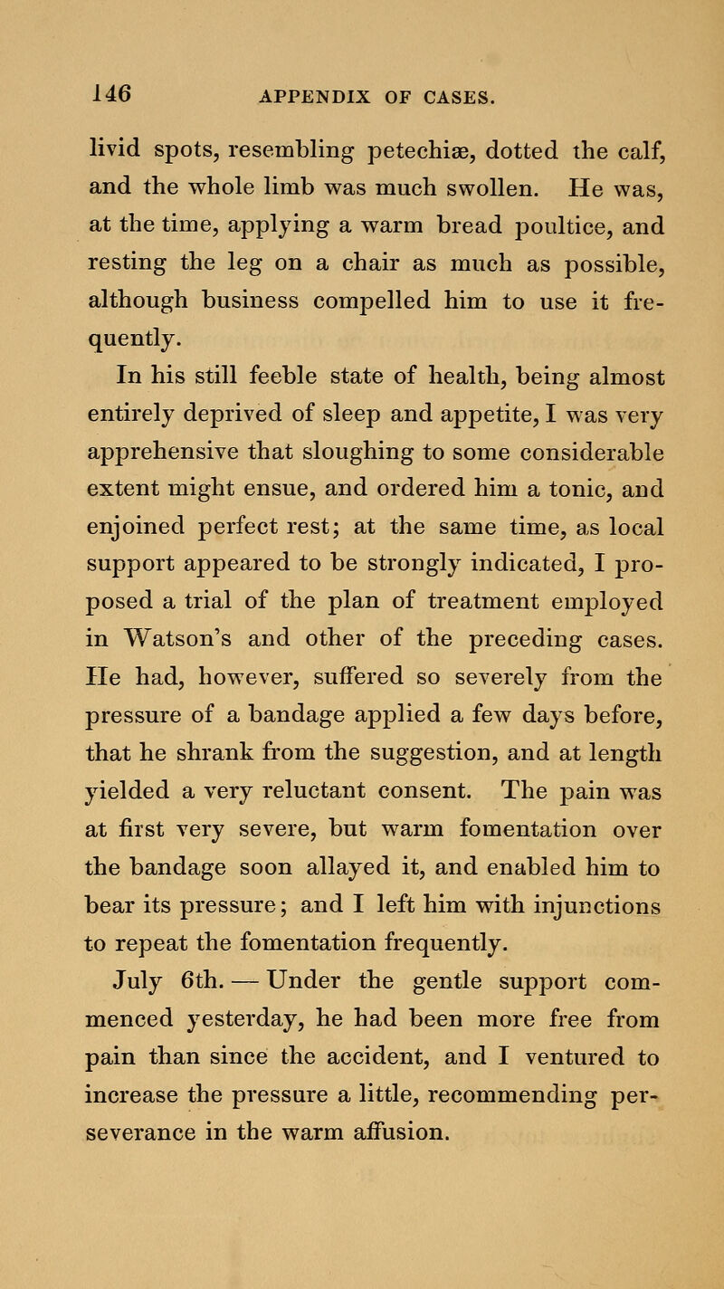 livid spots, resembling petechia?, dotted the calf, and the whole limb was much swollen. He was, at the time, applying a warm bread poultice, and resting the leg on a chair as much as possible, although business compelled him to use it fre- quently. In his still feeble state of health, being almost entirely deprived of sleep and appetite, I was very apprehensive that sloughing to some considerable extent might ensue, and ordered him a tonic, and enjoined perfect rest; at the same time, as local support appeared to be strongly indicated, I pro- posed a trial of the plan of treatment employed in Watson's and other of the preceding cases. He had, however, suffered so severely from the pressure of a bandage applied a few days before, that he shrank from the suggestion, and at length yielded a very reluctant consent. The pain was at first very severe, but warm fomentation over the bandage soon allayed it, and enabled him to bear its pressure; and I left him with injunctions to repeat the fomentation frequently. July 6th. — Under the gentle support com- menced yesterday, he had been more free from pain than since the accident, and I ventured to increase the pressure a little, recommending per- severance in the warm affusion.