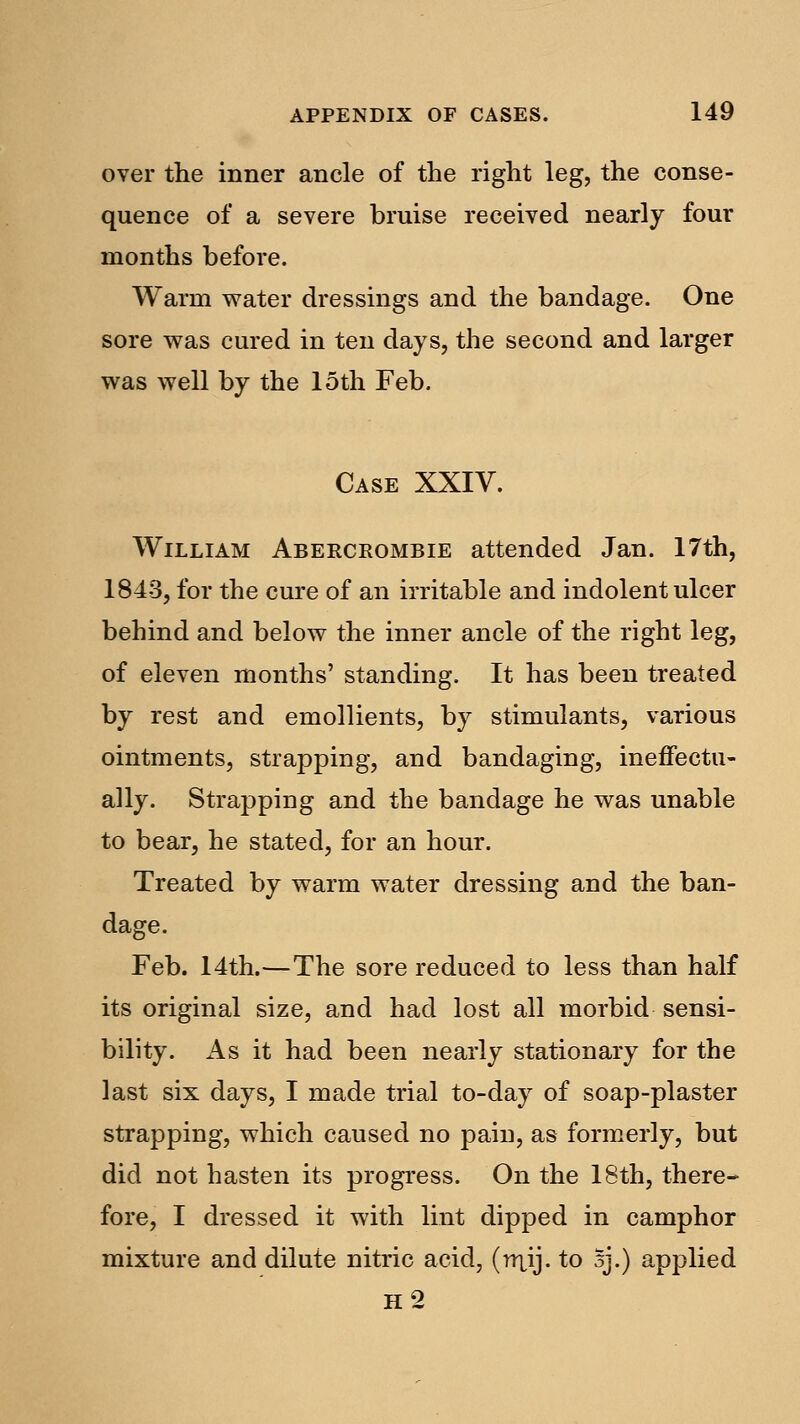 over the inner ancle of the right leg, the conse- quence of a severe bruise received nearly four months before. Warm water dressings and the bandage. One sore was cured in ten days, the second and larger was well by the loth Feb. Case XXIV. William Abercrombie attended Jan. 17th, 1843, for the cure of an irritable and indolent ulcer behind and below the inner ancle of the right leg, of eleven months' standing. It has been treated by rest and emollients, by stimulants, various ointments, strapping, and bandaging, ineffectu- ally. Strapping and the bandage he was unable to bear, he stated, for an hour. Treated by warm water dressing and the ban- dage. Feb. 14th.—The sore reduced to less than half its original size, and had lost all morbid sensi- bility. As it had been nearly stationary for the last six days, I made trial to-day of soap-plaster strapping, which caused no pain, as formerly, but did not hasten its progress. On the 18th, there- fore, I dressed it with lint dipped in camphor mixture and dilute nitric acid, (rjxij. to oj.) applied H2