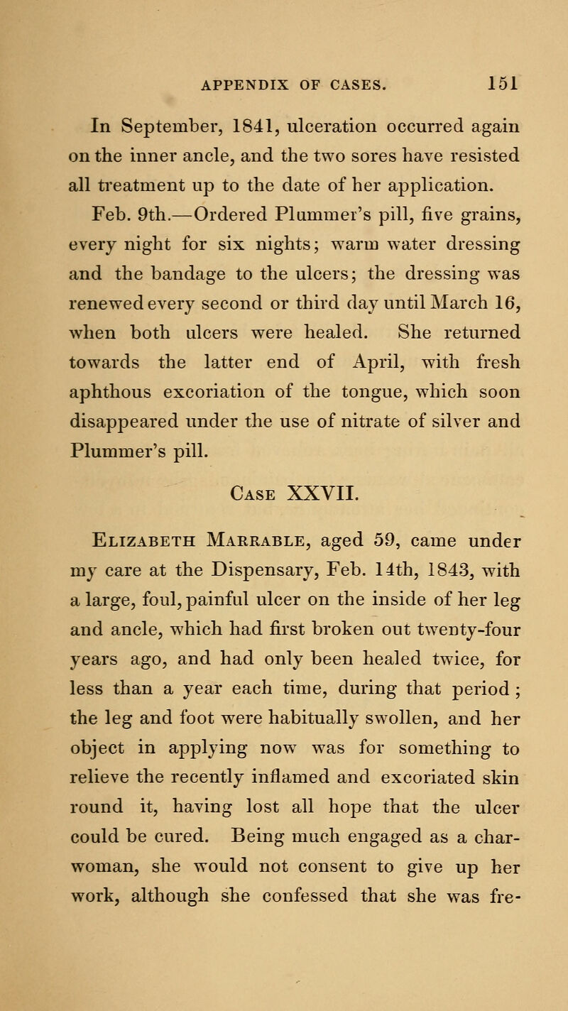 In September, 1841, ulceration occurred again on the inner ancle, and the two sores have resisted all treatment up to the date of her application. Feb. 9th.—Ordered Plummer's pill, five grains, every night for six nights; warm water dressing and the bandage to the ulcers; the dressing was renewed every second or third day until March 16, when both ulcers were healed. She returned towards the latter end of April, with fresh aphthous excoriation of the tongue, which soon disappeared under the use of nitrate of silver and Plummer's pill. Case XXVII. Elizabeth Marrable, aged 59, came under my care at the Dispensary, Feb. 14th, 1843, with a large, foul, painful ulcer on the inside of her leg and ancle, which had first broken out twenty-four years ago, and had only been healed twice, for less than a year each time, during that period ; the leg and foot were habitually swollen, and her object in applying now was for something to relieve the recently inflamed and excoriated skin round it, having lost all hope that the ulcer could be cured. Being much engaged as a char- woman, she would not consent to give up her work, although she confessed that she was fre-