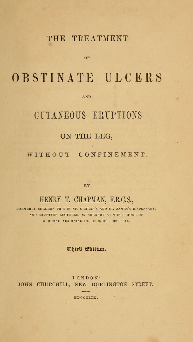 THE TREATMENT OF OBSTINATE ULCERS CUTANEOUS ERUPTIO}(S ON THE LEG, WITHOUT CONFINEMENT. HENRY T. CHAPMAN, F.RC.S., FOKMERLT SURGEON TO THE ST. GEOEGE'S AlTD ST. JAMES'S DISPENSARY, AND SOMETIJIE LECTUEEK ON SUEGEET AT THE SCHOOL OF 5IEDICINE ADJOINING ST. GEOEGE'S HOSPITAL. C^trtf etfttton. LOND ON: JOHN CHURCHILL, NEW BURLINGTON STREET, MDCCCLIX.