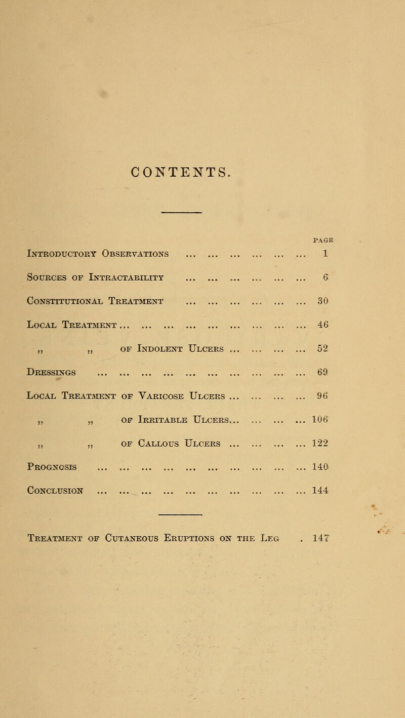 CONTENTS. Introductory Observations PAGE 1 Sources of Intractability . . 6 Constitutional Treatment 30 Local Treatment .., 46 „ „ of Indolent Ulcers ... . 52 Dressings 69 Local Treatjment op Varicose Ulcers ... . 96 ,^ „ OF Irritable Ulcers... . 106 „ „ OF Callous Ulcers ... . 122 Prognosis 14Q Conclusion 144 Treatment of Cutaneous Eruptions on the Leg 14T