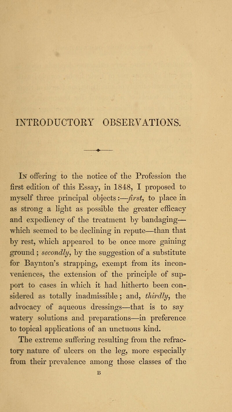 INTRODUCTORY OBSERVATIONS. In offering to the notice of the Profession the first edition of this Essay, in 1848, I proposed to myself three principal objects:—-first, to place in as strong a light as possible the greater efficacy and expediency of the treatment by bandaging— which seemed to be declining in repute—^than that by rest, which appeared to be once more gaining ground ; secondly, by the suggestion of a substitute for Baynton's strapping, exempt from its incon- veniences, the extension of the principle of sup- port to cases in which it had hitherto been con- sidered as totally inadmissible; and, thirdly, the advocacy of aqueous dressings—that is to sa.y watery solutions and preparations—in preference to topical applications of an unctuous kind. The extreme suffering resulting from the refrac- tory nature of ulcers on the leg, more especially from their prevalence among those classes of the