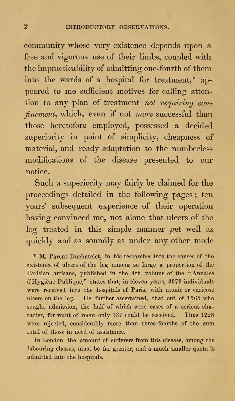 community whose very existence depends npon a free and vigorous use of their limbs, coupled with the impracticability of admitting one-fourth of them into the wards of a hospital for treatment,* ap- peared to me sufficient motives for calling atten- tion to any plan of treatment not requiring con- Jinementj which, even if not more successful than those heretofore employed, possessed a decided superiority in point of simplicity, cheapness of material, and ready adaptation to the numberless modifications of the disease presented to our notice. Such a superiority may fairly be claimed for the proceedings detailed in the following pages; ten years' subsequent experience of their operation having convinced me, not alone that ulcers of the leg treated in this simple manner get well as quickly and as soundly as under any other mode * M. Parent Duchatelet, in his researches into the causes of the existence of ulcers of the leg among so large a proportion of the Parisian artisans, published in the 4th volume of the Annales d'Hygiene Publique, states that, in eleven years, 3373 individuals were received into the hospitals of Paris, with atonic or varicose ulcers on the leg. He further ascertained, that out of 1565 who sought admission, the half of which were cases of a serious cha- racter, for want of room only 337 could be received. Thus 1228 were rejected, considerably more than three-fourths of the sum total of those in need of assistance. In London the amount of sufferers from this disease, among the laboiiring classes, must be far greater, and a much smaller quota is admitted into the hospitals.