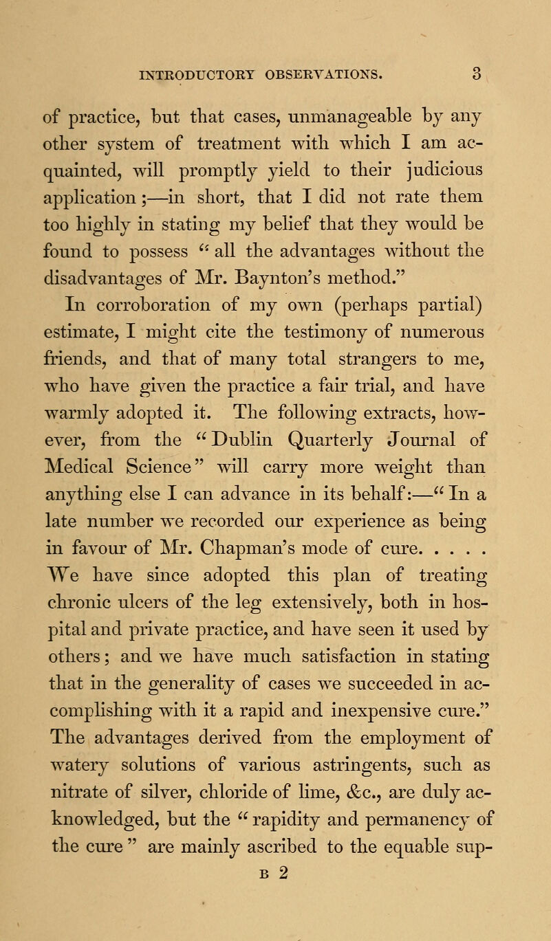 of practice, but that cases, unmanageable by any other system of treatment with which I am ac- quainted, will promptly yield to their judicious application;—in short, that I did not rate them too highly in stating my belief that they would be found to possess ''- all the advantages without the disadvantages of Mr. Baynton's method. In corroboration of my own (perhaps partial) estimate, I might cite the testimony of numerous friends, and that of many total strangers to me, who have given the practice a fair trial, and have warmly adopted it. The following extracts, how- ever, from the  Dublin Quarterly Journal of Medical Science will carry more weight than anything else I can advance in its behalf:—In a late number we recorded our experience as being in favour of Mr. Chapman's mode of cure We have since adopted this plan of treating chronic ulcers of the leg extensively, both in hos- pital and private practice, and have seen it used by others; and we have much satisfaction in stating that in the generality of cases we succeeded in ac- complishing with it a rapid and inexpensive cure. The advantages derived from the employment of watery solutions of various astringents, such as nitrate of silver, chloride of lime, &c., are duly ac- knowledged, but the  rapidity and permanency of the cure  are mainly ascribed to the equable sup- B 2