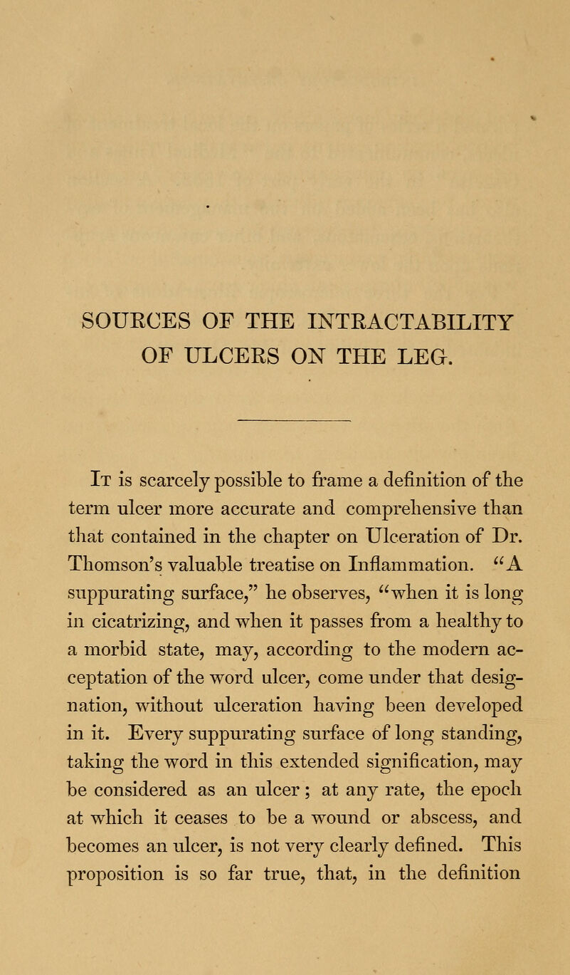 SOUECES OF THE INTRACTABILITY OF ULCERS ON THE LEO. It is scarcely possible to frame a definition of the term ulcer more accurate and comprehensive than that contained in the chapter on Ulceration of Dr. Thomson's valuable treatise on Inflammation. A suppurating surface, he observes, when it is long in cicatrizing, and when it passes from a healthy to a morbid state, may, according to the modern ac- ceptation of the word ulcer, come under that desig- nation, without ulceration having been developed in it. Every suppurating surface of long standing, taking the word in this extended signification, may be considered as an ulcer; at any rate, the epoch at which it ceases to be a wound or abscess, and becomes an ulcer, is not very clearly defined. This proposition is so far true, that, in the definition