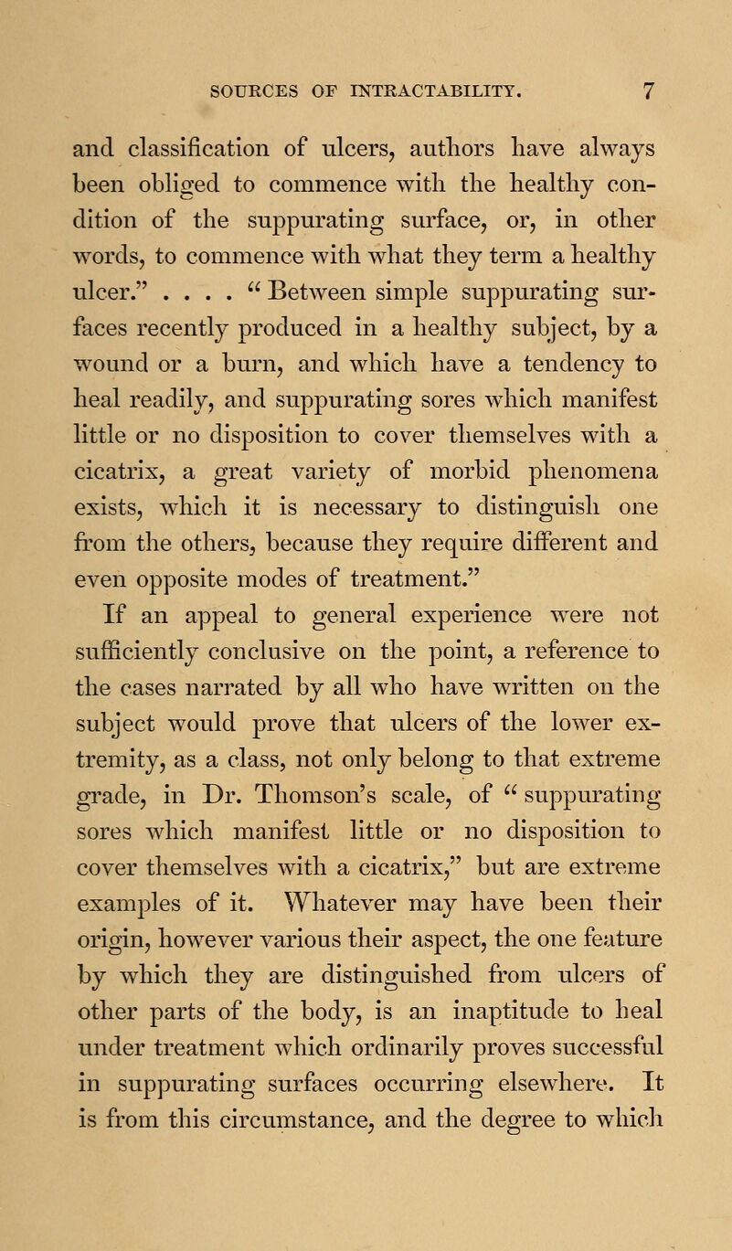 and classification of ulcers, autliors have always been obliged to commence with the healthy con- dition of the suppurating surface, or, in other words, to commence with what they term a healthy ulcer. . . . .  Between simple suppurating sur- faces recently produced in a healthy subject, by a wound or a burn, and which have a tendency to heal readily, and suppurating sores wdiich manifest little or no disposition to cover themselves with a cicatrix, a great variety of morbid phenomena exists, which it is necessary to distinguish one from the others, because they require different and even opposite modes of treatment. If an appeal to general experience were not sufficiently conclusive on the point, a reference to the cases narrated by all w^ho have written on the subject would prove that ulcers of the lower ex- tremity, as a class, not only belong to that extreme grade, in Dr. Thomson's scale, of  suppurating sores which manifest little or no disposition to cover themselves with a cicatrix, but are extreme examples of it. Whatever may have been their origin, however various their aspect, the one feature by which they are distinguished from ulcers of other parts of the body, is an inaptitude to heal under treatment which ordinarily proves successful in suppurating surfaces occurring elsewdiere. It is from this circumstance, and the degree to whicli