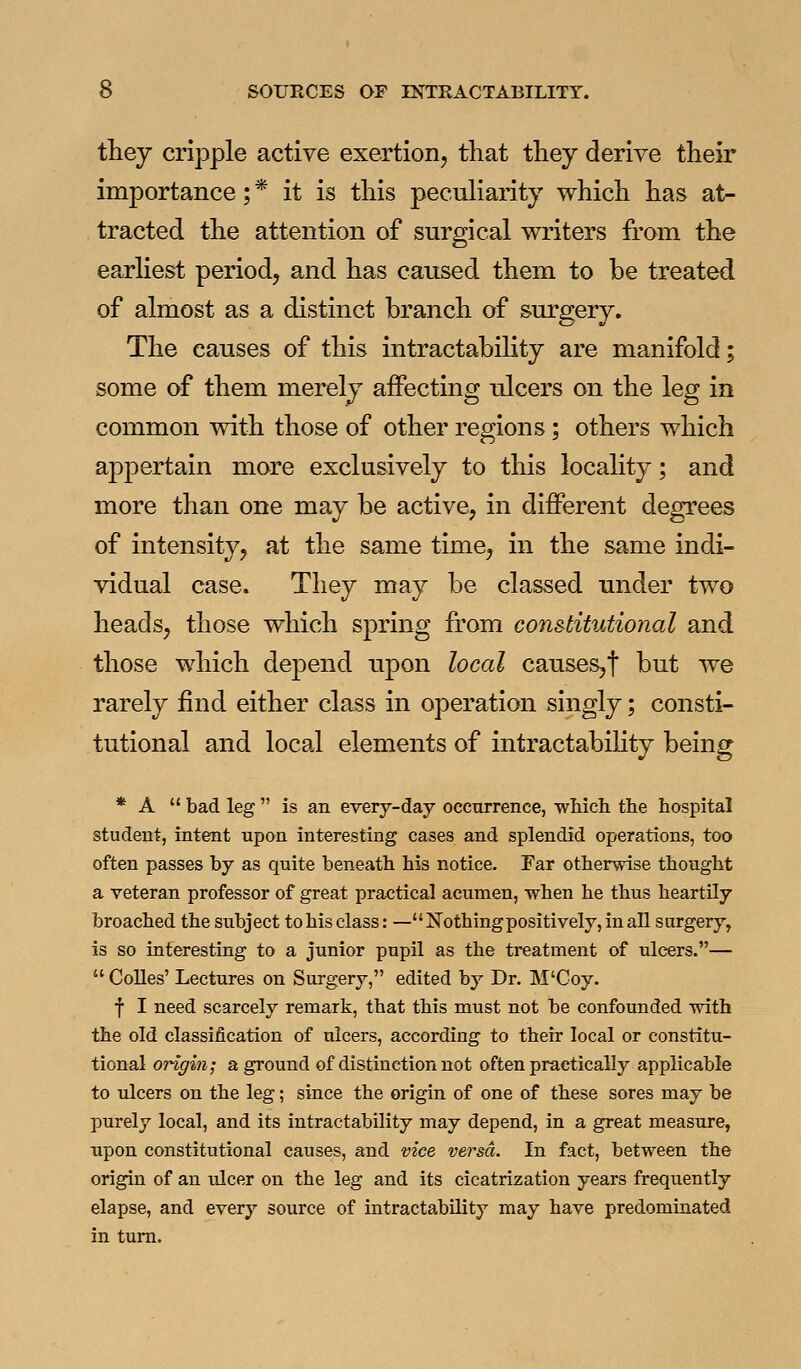 they cripple active exertion, that they derive their importance; * it is this peculiarity which has at- tracted the attention of surgical writers from the earliest period, and has caused them to be treated of almost as a distinct branch of surgery. The causes of this intractabihty are manifold; some of them merely affecting ulcers on the leg in common with those of other regions; others which appertain more exclusively to this locality; and more than one may be active, in different degrees of intensity, at the same time, in the same indi- vidual case. They may be classed under two heads, those which spring from constitutional and those which depend upon local causes,! but we rarely find either class in operation singly; consti- tutional and local elements of intractabihty being * A  bad leg  is an every-day occurrence, which the hospital student, intent upon interesting cases and splendid operations, too often passes by as quite beneath his notice. Far otherwise thought a veteran professor of great practical acumen, when he thus heartily broached the subject to his class: —Nothing positively, in all surgery, is so interesting to a junior pupil as the treatment of ulcers.—  CoUes' Lectures on Surgery, edited by Dr. M'Coy. f I need scarcely remark, that this must not be confounded with the old classification of ulcers, according to their local or constitu- tional origin; a ground of distinction not often practically applicable to ulcers on the leg; since the origin of one of these sores may be purely local, and its intractability may depend, in a great measure, upon constitutional causes, and vice versa. In fact, between the origin of an ulcer on the leg and its cicatrization years frequently elapse, and every source of intractability may have predominated in turn.