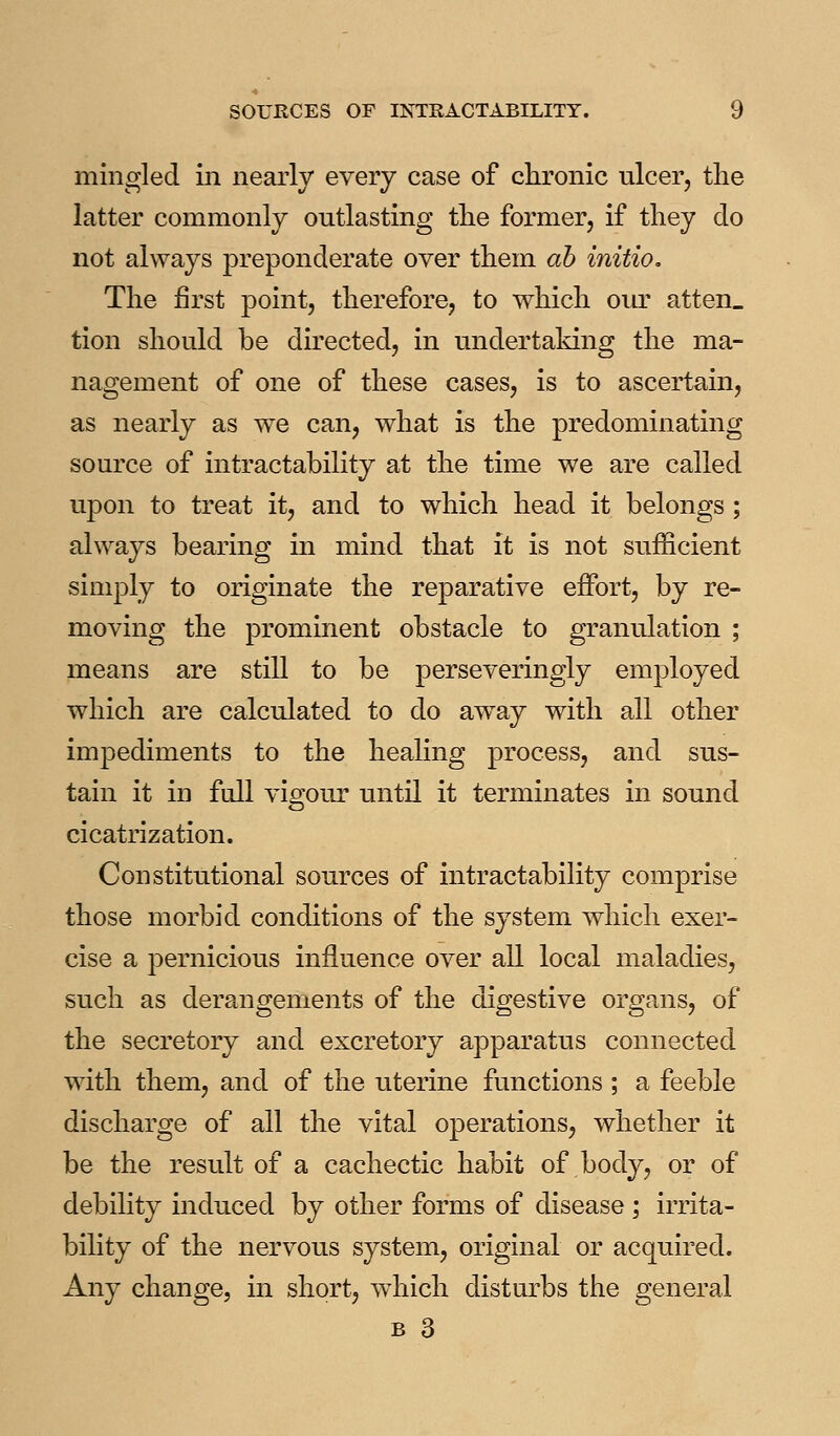 mingled in nearly every case of clironic ulcer, the latter commonly outlasting tlie former, if tliey do not always preponderate over them ah initio. The first point, therefore, to which oia' atten_ tion should be directed, in undertaking the ma- nagement of one of these cases, is to ascertain, as nearly as we can, what is the predominating source of intractability at the time we are called ujDon to treat it, and to which head it belongs ; always bearing in mind that it is not sufficient simply to originate the reparative effort, by re- moving the prominent obstacle to granulation ; means are still to be perseveringly employed which are calculated to do away with all other impediments to the healing process, and sus- tain it in full vigour until it terminates in sound cicatrization. Constitutional sources of intractability comprise those morbid conditions of the system which exer- cise a pernicious influence over all local maladies, such as derangements of the digestive organs, of the secretory and excretory apparatus connected with them, and of the uterine functions ; a feeble discharge of all the vital operations, whether it be the result of a cachectic habit of body, or of debility induced by other forms of disease ; irrita- bility of the nervous system, original or acquired. Any change, in short, which disturbs the general B 3