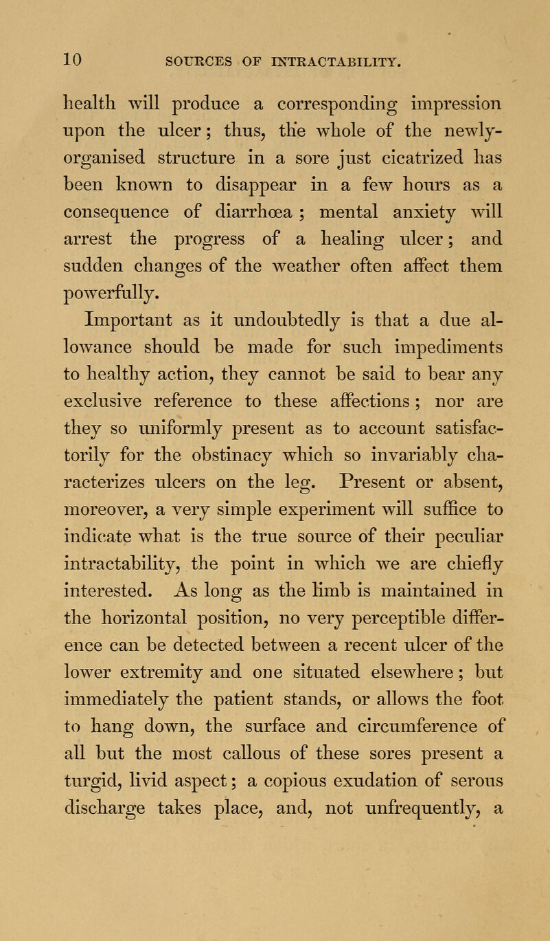 health will produce a corresponding impression upon the ulcer; thus, the whole of the newly- organised structure in a sore just cicatrized has been known to disappear in a few hours as a consequence of diarrhoea ; mental anxiety will arrest the progress of a healing ulcer; and sudden changes of the Aveather often affect them powerfully. Important as it undoubtedly is that a due al- lowance should be made for such impediments to healthy action, they cannot be said to bear any exclusive reference to these affections; nor are they so uniformly present as to account satisfac- torily for the obstinacy which so invariably cha- racterizes ulcers on the leg. Present or absent, moreover, a very simple experiment will suffice to indicate what is the true source of their peculiar intractability, the point in which we are chiefly interested. As long as the limb is maintained in the horizontal position, no very perceptible differ- ence can be detected between a recent ulcer of the lower extremity and one situated elsewhere; but immediately the patient stands, or allows the foot to hang down, the surface and circumference of all but the most callous of these sores present a turgid, livid aspect; a copious exudation of serous discharge takes place, and, not unfrequently, a