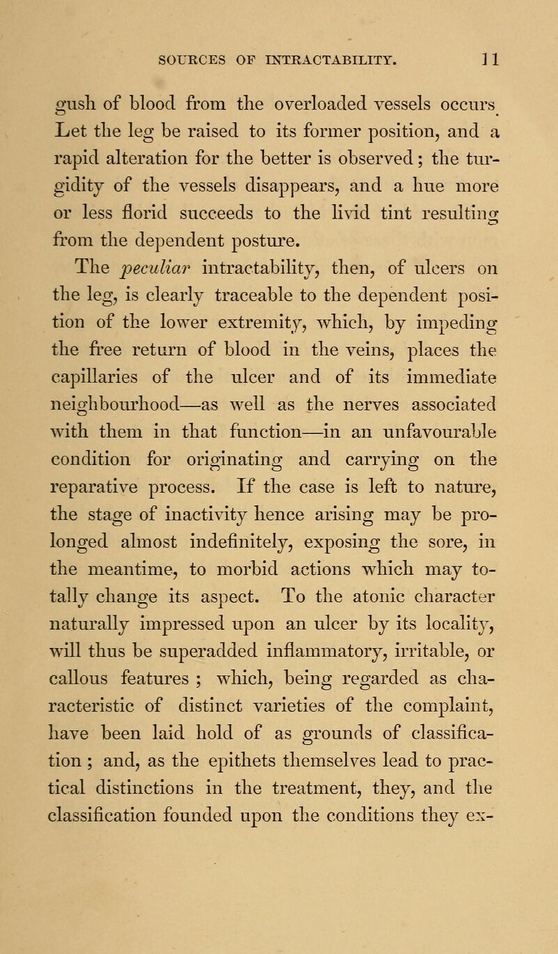 ^usli of blood from the overloaded vessels occurs Let tlie leg be raised to its former position, and a rapid alteration for the better is observed; the tur- gidity of the vessels disappears, and a hue more or less florid succeeds to the livid tint resultins: from the dependent posture. The peculiar intractability, then, of ulcers on the leg, is clearly traceable to the dependent posi- tion of the lower extremity, which, by impeding the free return of blood in the veins, places the capillaries of the ulcer and of its immediate neighbourhood—as well as the nerves associated with them in that function—in an unfavourable condition for originating and carrying on the reparative process. If the case is left to nature, the stage of inactivity hence arising may be pro- longed almost indefinitely, exposing the sore, in the meantime, to morbid actions which may to- tally change its aspect. To the atonic character naturally impressed upon an ulcer by its locality, will thus be superadded inflammatory, irritable, or callous features ; which, being regarded as cha- racteristic of distinct varieties of the complaint, have been laid hold of as grounds of classifica- tion ; and, as the epithets themselves lead to prac- tical distinctions in the treatment, they, and the classification founded upon the conditions they ex-