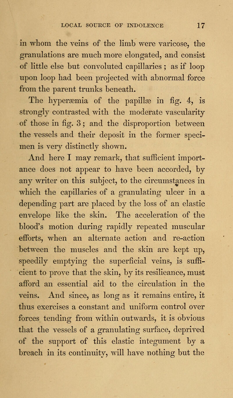 in whom the vems of the limb were yaricose, the granulations are much more elongated, and consist of little else but convoluted capillaries ; as if loop upon loop had been projected with abnormal force from the parent trunks beneath. The hypersemia of the papillae in fig. 4, is strongly contrasted with the moderate vascularity of those in fig. 3; and the disproportion between the vessels and their deposit in the former speci- men is very distinctly shown. And here I may remark, that sufficient import- ance does not appear to have been accorded, by any writer on this subject, to the circumstances in which the capillaries of a granulating ulcer in a depending part are placed by the loss of an elastic envelope like the skin. The acceleration of the blood's motion during rapidly repeated muscular efforts, when an alternate action and re-action between the muscles and the skin are kept up, speedily emptying the superficial veins, is suffi- cient to prove that the skin, by its resilieance, must afford an essential aid to the circulation in the veins. And since, as long as it remains entire, it thus exercises a constant and uniform control over forces tending from within outwards, it is obvious that the vessels of a granulating surface, deprived of the support of this elastic integument by a breach in its continuity, will have nothing but the