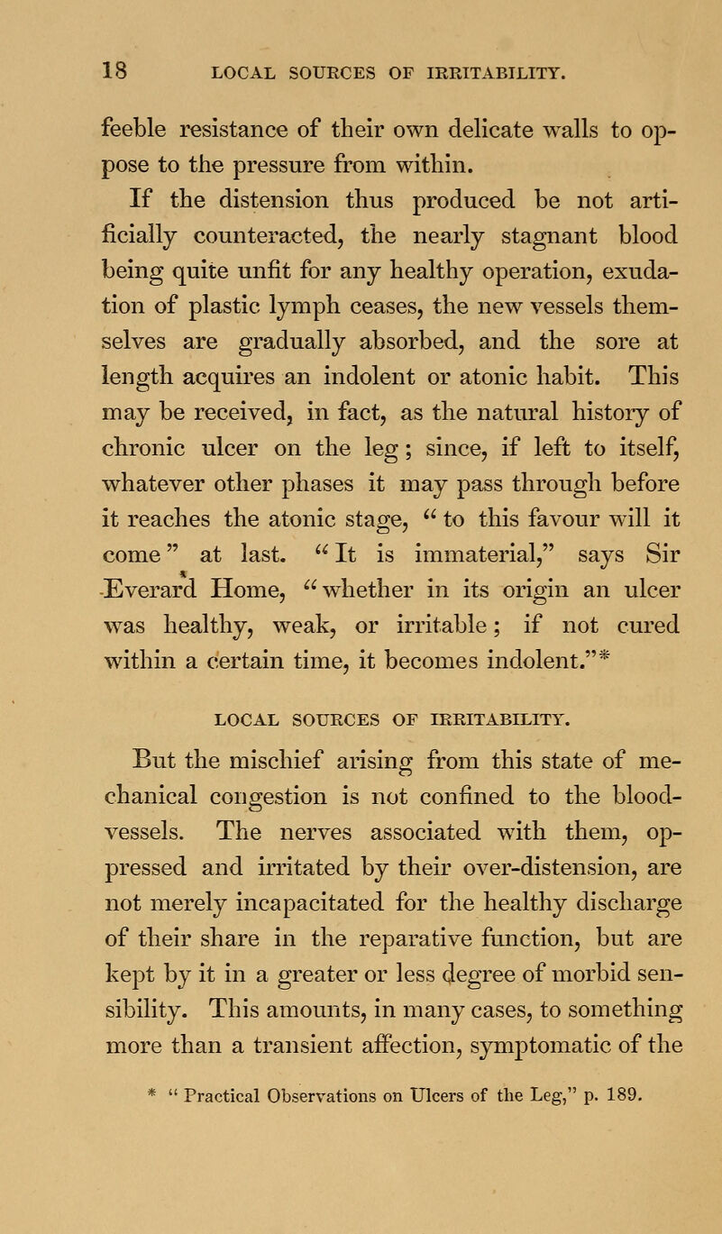 feeble resistance of their own delicate walls to op- pose to the pressure from within. If the distension thus produced be not arti- ficially counteracted, the nearly stagnant blood being quite unfit for any healthy operation, exuda- tion of plastic lymph ceases, the new vessels them- selves are gradually absorbed, and the sore at length acquires an indolent or atonic habit. This may be received, in fact, as the natural history of chronic ulcer on the leg; since, if left to itself, whatever other phases it may pass through before it reaches the atonic stage,  to this favour will it come at last.  It is immaterial, says Sir -Everard Home, whether in its origin an ulcer was healthy, weak, or irritable; if not cured within a certain time, it becomes indolent.* LOCAL SOURCES OF IRRITABILITY. But the mischief arising from this state of me- chanical congestion is not confined to the blood- vessels. The nerves associated with them, op- pressed and irritated by their over-distension, are not merely incapacitated for the healthy discharge of their share in the reparative function, but are kept by it in a greater or less degree of morbid sen- sibility. This amounts, in many cases, to something more than a transient affection, symptomatic of the *  Practical Observations on Ulcers of the Leg, p. 189.