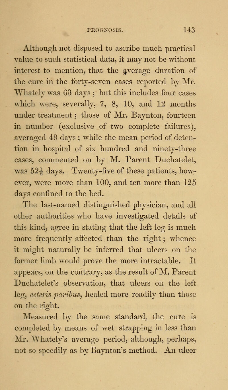 Altliougli not disposed to ascribe mucli practical value to sucli statistical data, it may not be mtbout interest to mention, that tlie average duration of the cure in the forty-seven cases reported by INir. Wliately was 63 days ; but this includes four cases which were, severally, 7, 8, 10, and 12 months under treatment; those of Mr. Baynton, fourteen in number (exclusive of two complete failures), averaged 49 days ; while the mean period of deten- tion in hospital of six hundred and ninety-three cases, commented on by M. Parent Duchatelet, was 52^ days. Tw^enty-five of these patients, how- ever, were more than 100, and ten more than 125 days confined to the bed. The last-named distinguished physician, and all other authorities who have investigated details of this kind, agree in stating that the left leg is much more frequently affected than the right; whence it might naturally be inferred that ulcers on the former hmb would prove the more intractable. It appears, on the contrary, as the result of M. Parent Duchatelet's observation, that ulcers on the left leg, ceteris paribus, healed more readily than those on the right. Measured by the same standard^ the cure is completed by means of wet strapping in less than Mr. Whatel/s average period, although, perhaps, not so speedily as by Baynton's method. An ulcer