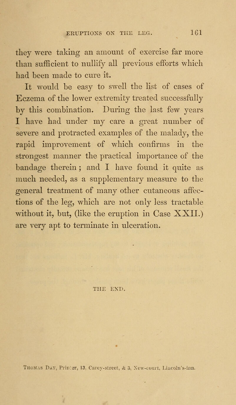 tliey were taking an amount of exercise far more than sufficient to nullify all previous efforts wliicli had been made to cure it. It would be easy to swell the list of cases of Eczema of the lower extremity treated successfully by this combination. During the last few years I have had under my care a great number of severe and protracted examples of the malady, the rapid improvement of which confirms in the strongest manner the practical importance of the bandage therein; and I have found it quite as much needed, as a supplementary measure to the general treatment of many other cutaneous affec- tions of the leg, which are not only less tractable without it, but, (like the eruption in Case XXII.) are very apt to terminate in ulceration. THE END. Thokas Day, Priirjer, 13. Carev-street, & 3. Xew-court, Lincoln's-inn.