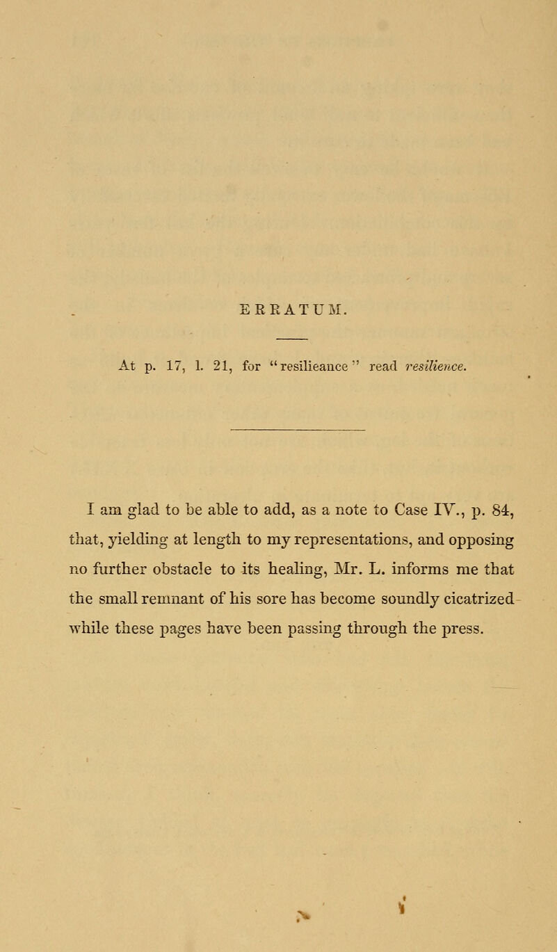 ERRATUM. At p. 17, 1. 21, for  resilieauce  read resilience. I am glad to be able to add, as a note to Case IV., p. 84, that, yielding at length to my representations, and opposing no further obstacle to its healing, Mr. L. informs me that the small remnant of his sore has become somidly cicatrized while these pages have been passing through the press.