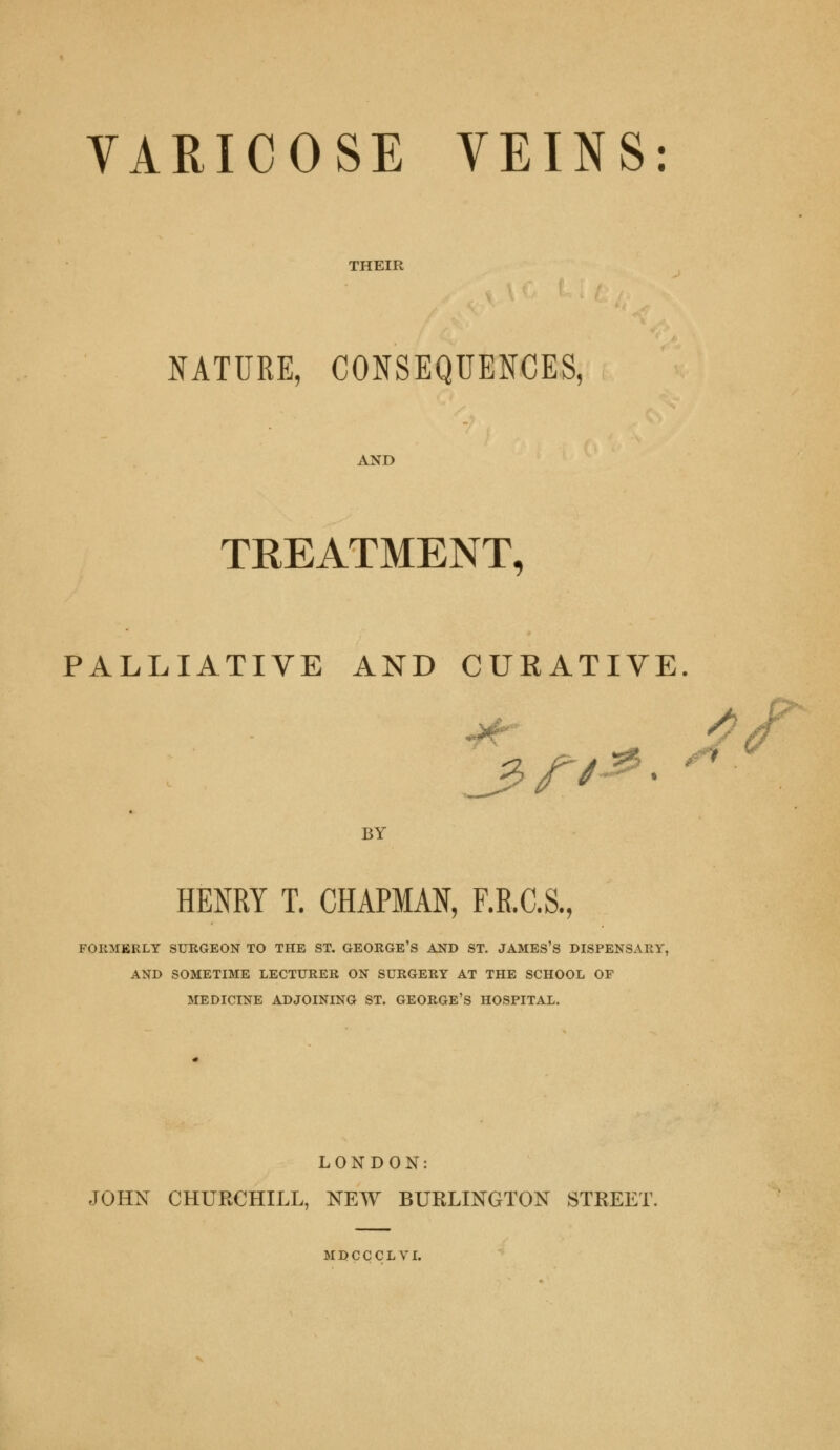 THEIR NATURE, CONSEQUENCES, AND TREATMENT, PALLIATIVE AND CURATIVE. J5 /7-^ • BY HENRY T. CHAPMAN, F.R.C.S., POBMBELT SURGEON TO THE ST. GEORGE'S AND ST. JAMES'S DISPENSARY, AND SOMETIME LECTURER ON SURGERY AT THE SCHOOL OF MEDICINE ADJOINING ST. GEORGE'S HOSPITAL. LONDON: JOHN CHURCHILL, NEW BURLINGTON STREET.