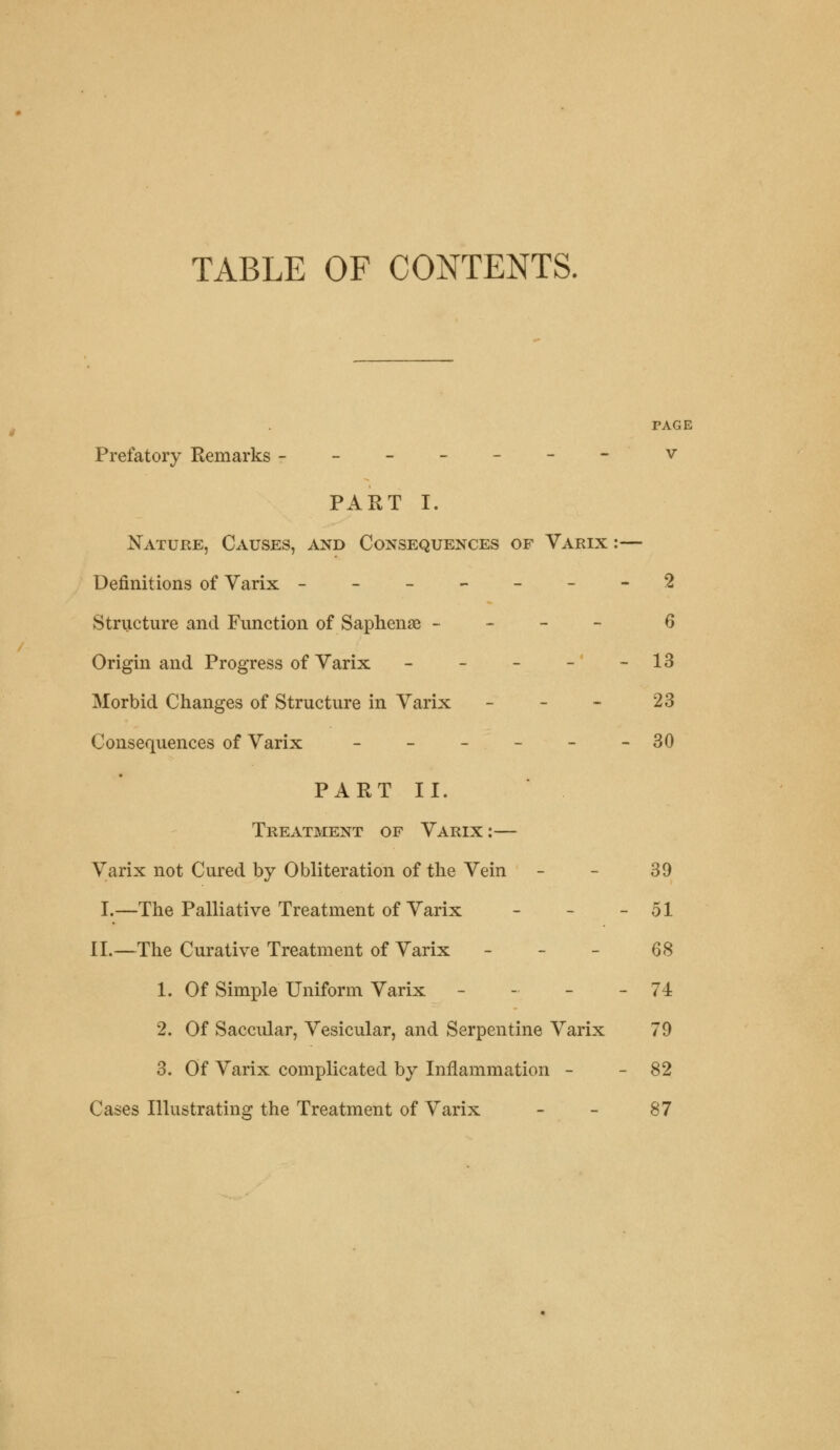 TABLE OF CONTENTS. PAGE Prefatory Remarks - - - - - - - v PART I. Nature, Causes, and Consequences of Varix :— Definitions of Varix -------2 Structure and Function of Saphena? - 6 Origin and Progress of Varix - - - - - 13 Morbid Changes of Structure in Varix - - - 23 Consequences of Varix - - - - - -30 PART II. Treatment of Varix :— Varix not Cured by Obliteration of the Vein - - 39 I.—The Palliative Treatment of Varix - - - 51 II.—The Curative Treatment of Varix - 68 1. Of Simple Uniform Varix - - - - 74 2. Of Saccular, Vesicular, and Serpentine Varix 79 3. Of Varix complicated by Inflammation - - 82 Cases Illustrating the Treatment of Varix - - 87