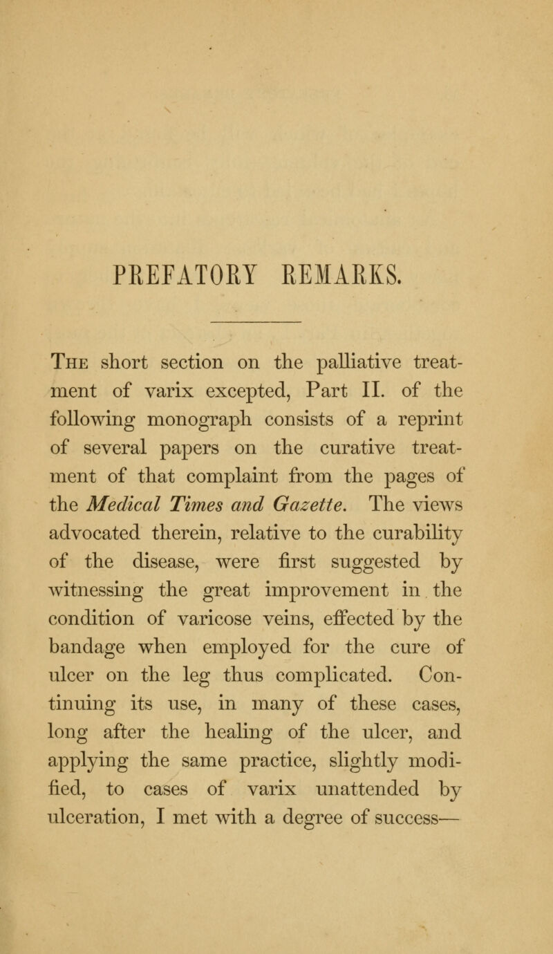 PREFATORY REMARKS. The short section on the palliative treat- ment of varix excepted, Part II. of the following monograph consists of a reprint of several papers on the curative treat- ment of that complaint from the pages of the Medical Times and Gazette. The views advocated therein, relative to the curability of the disease, were first suggested by witnessing the great improvement in the condition of varicose veins, effected by the bandage when employed for the cure of ulcer on the leg thus complicated. Con- tinuing its use, in many of these cases, long after the healing of the ulcer, and applying the same practice, slightly modi- fied, to cases of varix unattended by