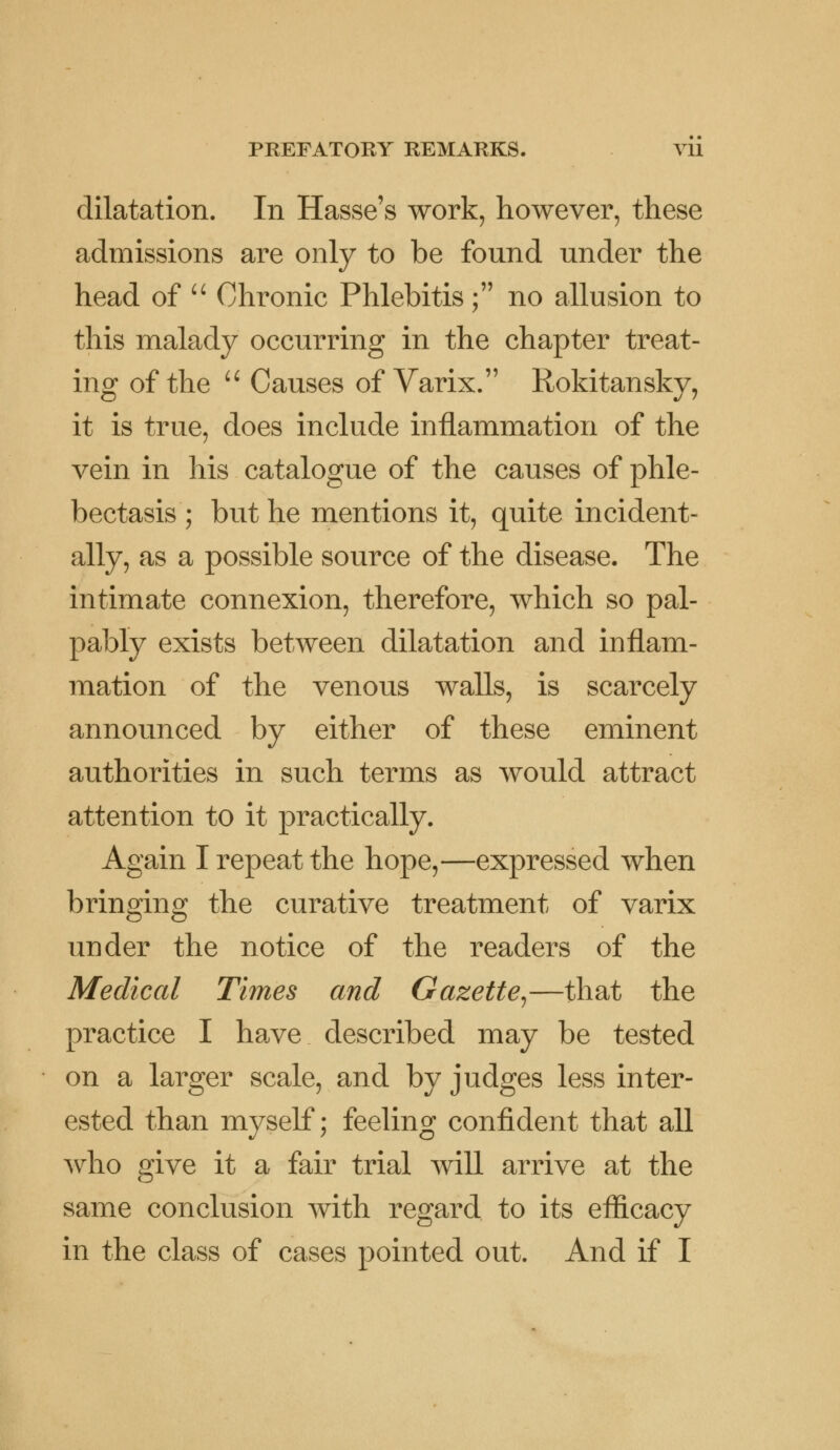 dilatation. In Hasse's work, however, these admissions are only to be found under the head of  Chronic Phlebitis; no allusion to this malady occurring in the chapter treat- ing of the  Causes of Varix. Rokitansky, it is true, does include inflammation of the vein in his catalogue of the causes of phle- bectasis ; but he mentions it, quite incident- ally, as a possible source of the disease. The intimate connexion, therefore, which so pal- pably exists between dilatation and inflam- mation of the venous walls, is scarcely announced by either of these eminent authorities in such terms as would attract attention to it practically. Again I repeat the hope,—expressed when bringing the curative treatment of varix under the notice of the readers of the Medical Times and Gazette,—that the practice I have described may be tested on a larger scale, and by judges less inter- ested than myself; feeling confident that all who give it a fair trial will arrive at the same conclusion with regard to its eflicacy in the class of cases pointed out. And if I