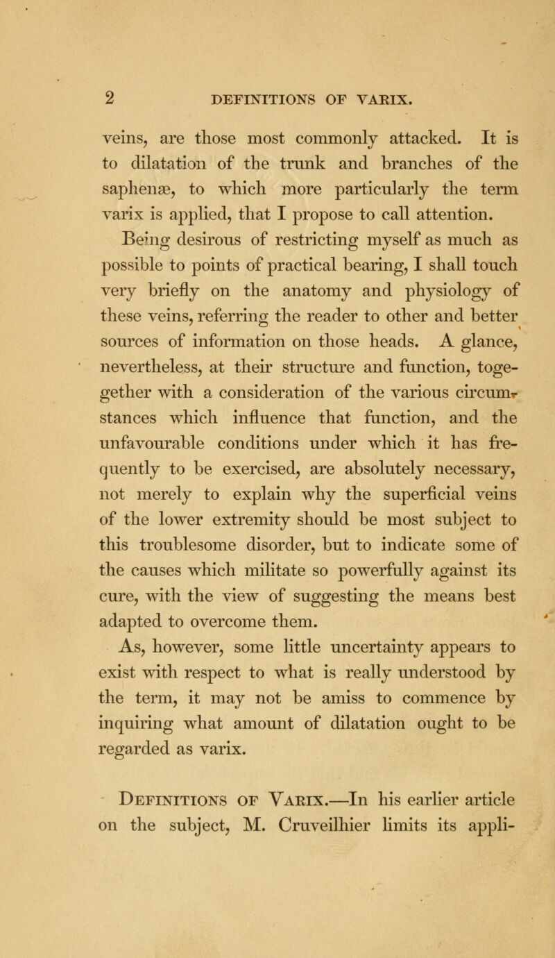 veins, are those most commonly attacked. It is to dilatation of the trunk and branches of the saphense, to which more particularly the term varix is applied, that I propose to call attention. Being desirous of restricting myself as much as possible to points of practical bearing, I shall touch very briefly on the anatomy and physiology of these veins, referring the reader to other and better sources of information on those heads. A glance, nevertheless, at their structure and function, toge- gether with a consideration of the various circum*- stances which influence that function, and the unfavourable conditions under which it has fre- quently to be exercised, are absolutely necessary, not merely to explain why the superficial veins of the lower extremity should be most subject to this troublesome disorder, but to indicate some of the causes which militate so powerfully against its cure, with the view of suggesting the means best adapted to overcome them. As, however, some little uncertainty appears to exist with respect to what is really understood by the term, it may not be amiss to commence by inquiring what amount of dilatation ought to be regarded as varix. Definitions of Varix.—In his earlier article on the subject, M. Cruveilhier limits its appli-
