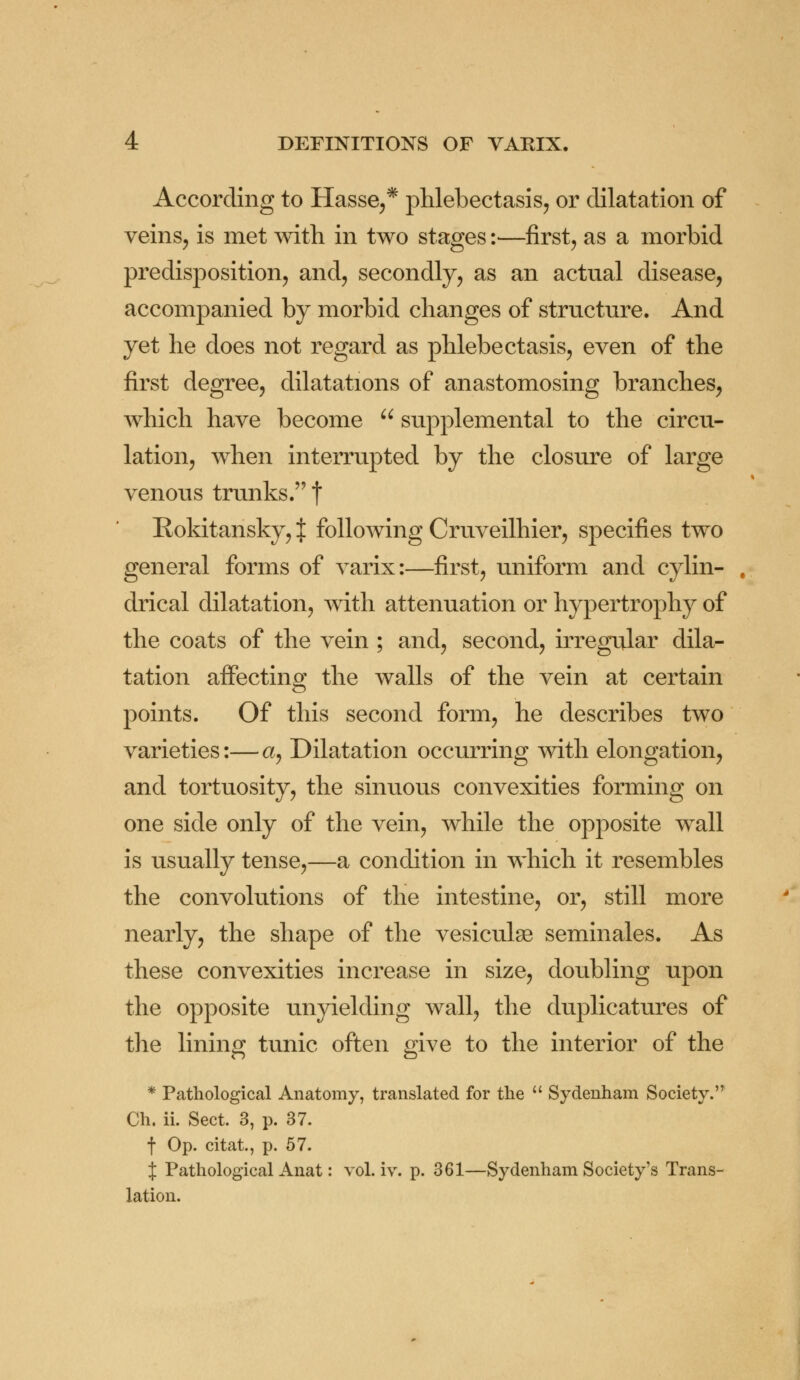 According to Hasse,* phlebectasis, or dilatation of veins, is met with in two stages:—first, as a morbid predisposition, and, secondly, as an actual disease, accompanied by morbid changes of structure. And yet he does not regard as phlebectasis, even of the first degree, dilatations of anastomosing branches, which have become  supplemental to the circu- lation, when interrupted by the closure of large venous trunks. | Rokitansky, J following Cruveilhier, specifies two general forms of varix:—first, uniform and cylin- drical dilatation, with attenuation or hypertrophy of the coats of the vein ; and, second, irregular dila- tation affecting the walls of the vein at certain points. Of this second form, he describes two varieties:— a, Dilatation occurring with elongation, and tortuosity, the sinuous convexities forming on one side only of the vein, while the opposite wall is usually tense,—a condition in which it resembles the convolutions of the intestine, or, still more nearly, the shape of the vesiculse seminales. As these convexities increase in size, doubling upon the opposite unyielding wall, the duplicatures of the lining tunic often give to the interior of the * Pathological Anatomy, translated for the  Sydenham Society. Ch. ii. Sect. 3, p. 37. f Op. citat., p. 57. J Pathological Anat: vol. iv. p. 361—Sydenham Society's Trans- lation.