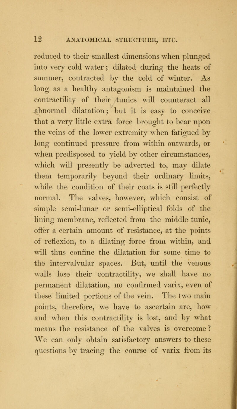 reduced to their smallest dimensions when plunged into very cold water; dilated during the heats of summer, contracted by the cold of winter. As long as a healthy antagonism is maintained the contractility of their tunics will counteract all abnormal dilatation; but it is easy to conceive that a very little extra force brought to bear upon the veins of the lower extremity when fatigued by long continued pressure from within outwards, or when predisposed to yield by other circumstances, which will presently be adverted to, may dilate them temporarily beyond their ordinary limits, while the condition of their coats is still perfectly normal. The valves, however, which consist of simple semi-lunar or semi-elliptical folds of the lining membrane, reflected from the middle tunic, offer a certain amount of resistance, at the points of reflexion, to a dilating force from within, and will thus confine the dilatation for some time to the intervalvular spaces. But, until the venous walls lose their contractility, we shall have no permanent dilatation, no confirmed varix, even of these limited portions of the vein. The two main points, therefore, we have to ascertain are, how and when this contractility is lost, and by what means the resistance of the valves is overcome? We can only obtain satisfactory answers to these questions by tracing the course of varix from its