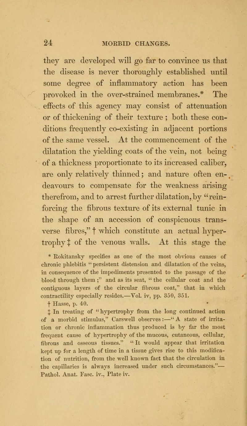 they are developed will go far to convince us that the disease is never thoroughly established until some degree of inflammatory action has been provoked in the over-strained membranes.* The effects of this agency may consist of attenuation or of thickening of their texture ; both these con- ditions frequently co-existing in adjacent portions of the same vessel. At the commencement of the dilatation the yielding coats of the vein, not being of a thickness proportionate to its increased caliber, are only relatively thinned; and nature often en-1 deavours to compensate for the weakness arising therefrom, and to arrest further dilatation, by rein- forcing the fibrous texture of its external tunic in the shape of an accession of conspicuous trans- verse fibres, f which constitute an actual hyper- trophy i of the venous walls. At this stage the * Rokitansky specifies as one of the most obvious causes of chronic phlebitis  persistent distension and dilatation of the veins, in consequence of the impediments presented to the passage of the blood through them ; and as its seat,  the cellular coat and the contiguous layers of the circular fibrous coat, that in which contractility especially resides.—Vol. iv, pp. 350, 351. f Hasse, p. 40. { In treating of hypertrophy from the long continued action of a morbid stimulus, Carswell observes:— A state of irrita- tion or chronic inflammation thus produced is by far the most frequent cause of hypertrophy of the mucous, cutaneous, cellular, fibrous and osseous tissues.  It would appear that irritation kept up for a length of time in a tissue gives rise to this modifica- tion of nutrition, from the well known fact that the circulation in the capillaries is always increased under such circumstances.— Pathol. Anat. Fasc. iv., Plate iv.