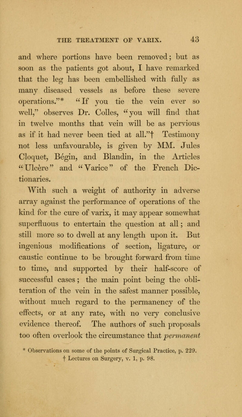 and where portions have been removed; but as soon as the patients got about, I have remarked that the leg has been embellished with fully as many diseased vessels as before these severe operations.* If you tie the vein ever so well, observes Dr. Colles, you will find that in twelve months that vein will be as pervious as if it had never been tied at all.f Testimony not less unfavourable, is given by MM. Jules Cloquet, Begin, and Blandin, in the Articles Ulcere and Varice of the French Dic- tionaries. With such a weight of authority in adverse array against the performance of operations of the kind for the cure of varix, it may appear somewhat superfluous to entertain the question at all; and still more so to dwell at any length upon it. But ingenious modifications of section, ligature, or caustic continue to be brought forward from time to time, and supported by their half-score of successful cases; the main point being the obli- teration of the vein in the safest manner possible, without much regard to the permanency of the effects, or at any rate, with no very conclusive evidence thereof. The authors of such proposals too often overlook the circumstance that permanent * Observations on some of the points of Surgical Practice, p. 229. f Lectures on Surgery, v. 1, p. 98.
