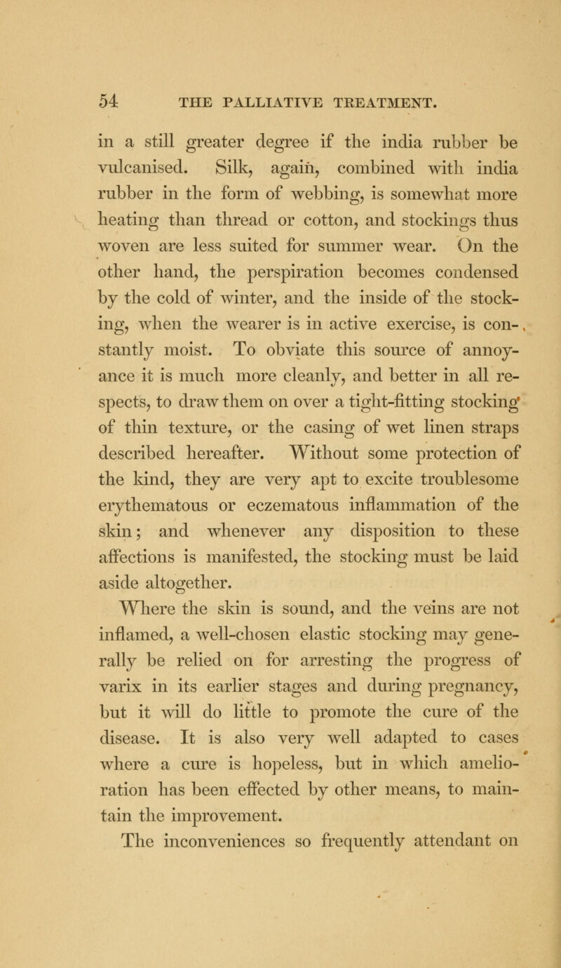 in a still greater degree if the india rubber be vulcanised. Silk, again, combined with india rubber in the form of webbing, is somewhat more heating than thread or cotton, and stockings thus woven are less suited for summer wear. On the other hand, the perspiration becomes condensed by the cold of winter, and the inside of the stock- ing, when the wearer is in active exercise, is con-, stantly moist. To obviate this source of annoy- ance it is much more cleanly, and better in all re- spects, to draw them on over a tight-fitting stocking of thin texture, or the casing of wet linen straps described hereafter. Without some protection of the kind, they are very apt to excite troublesome erythematous or eczematous inflammation of the skin; and whenever any disposition to these affections is manifested, the stocking must be laid aside altogether. Where the skin is sound, and the veins are not inflamed, a well-chosen elastic stocking may gene- rally be relied on for arresting the progress of varix in its earlier stages and during pregnancy, but it will do little to promote the cure of the disease. It is also very well adapted to cases where a cure is hopeless, but in which amelio- ration has been effected by other means, to main- tain the improvement. The inconveniences so frequently attendant on