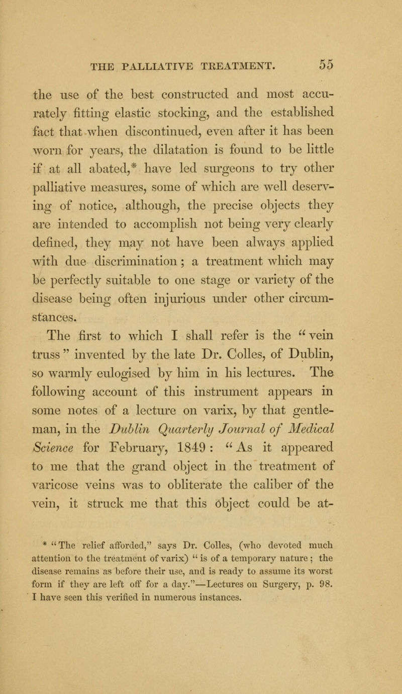 the use of the best constructed and most accu- rately fitting elastic stocking, and the established fact that when discontinued, even after it has been worn for years, the dilatation is found to be little if at all abated,* have led surgeons to try other palliative measures, some of which are well deserv- ing of notice, although, the precise objects they are intended to accomplish not being very clearly defined, they may not have been always applied with due discrimination; a treatment which may be perfectly suitable to one stage or variety of the disease being often injurious under other circum- stances. The first to which I shall refer is the vein truss  invented by the late Dr. Colles, of Dublin, so warmly eulogised by him in his lectures. The following account of this instrument appears in some notes of a lecture on varix, by that gentle- man, in the Dublin Quarterly Journal of Medical Science for February, 1849 :  As it appeared to me that the grand object in the treatment of varicose veins was to obliterate the caliber of the vein, it struck me that this object could be at- * The relief afforded, says Dr. Colles, (who devoted much attention to the treatment of varix)  is of a temporary nature ; the disease remains as before their use, and is ready to assume its worst form if they are left off for a da}^—Lectures on Surgery, p. 98. I have seen this verified in numerous instances.
