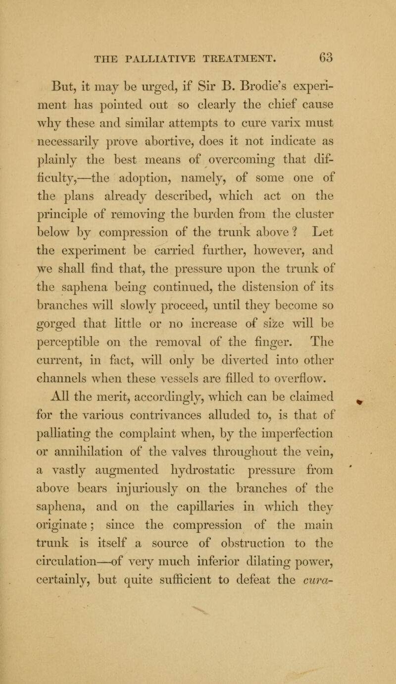 But, it may be urged, if Sir B. Brodie's experi- ment lias pointed out so clearly the chief cause why these and similar attempts to cure varix must necessarily prove abortive, does it not indicate as plainly the best means of overcoming that dif- ficulty,—the adoption, namely, of some one of the plans already described, which act on the principle of removing the burden from the cluster below by compression of the trunk above ? Let the experiment be carried further, however, and we shall find that, the pressure upon the trunk of the saphena being continued, the distension of its branches will slowly proceed, until they become so gorged that little or no increase of size will be perceptible on the removal of the finger. The current, in fact, will only be diverted into other channels when these vessels are filled to overflow. All the merit, accordingly, which can be claimed for the various contrivances alluded to, is that of palliating the complaint when, by the imperfection or annihilation of the valves throughout the vein, a vastly augmented hydrostatic pressure from above bears injuriously on the branches of the saphena, and on the capillaries in which they originate; since the compression of the main trunk is itself a source of obstruction to the circulation—of very much inferior dilating power, certainly, but quite sufficient to defeat the cura-