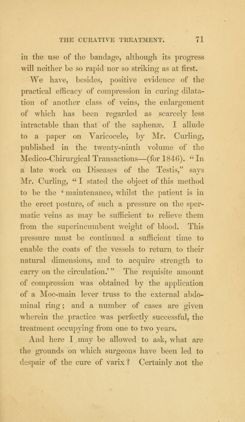 in the use of the bandage, although its progress will neither be so rapid nor so striking as at first. We have, besides, positive evidence of the practical efficacy of compression in curing dilata- tion of another class of veins, the enlargement of which has been regarded as scarcely less intractable than that of the saphense. I allude to a paper on Varicocele, by Mr. Curling, published in the twenty-ninth volume of the Medico-Chirurgical Transactions—(for 1846).  In a late work on Diseases of the Testis, says Mr. Curling,  I stated the object of this method to be the ' maintenance, whilst the patient is in the erect posture, of such a pressure on the sper- matic veins as may be sufficient to relieve them from the superincumbent weight of blood. This pressure must be continued a sufficient time to enable the coats of the vessels to return to their natural dimensions, and to acquire strength to carry on the circulation.'' The requisite amount of compression was obtained by the application of a Moc-main lever truss to the external abdo- minal ring; and a number of cases are given wherein the practice was perfectly successful, the treatment occupying from one to two years. And here I may be allowed to ask, what are the grounds on which surgeons have been led to despair of the cure of varix ? Certainly .not the