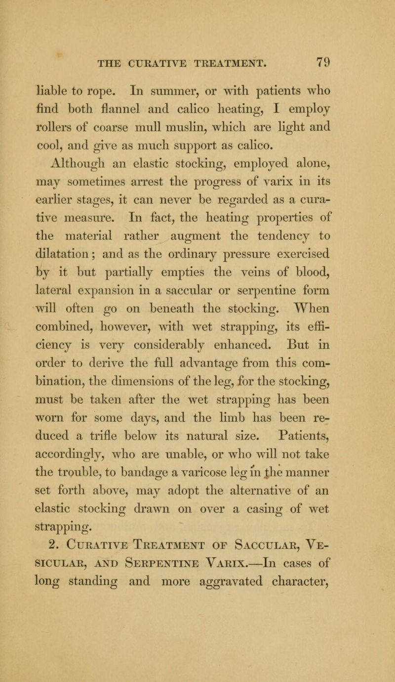 liable to rope. In summer, or with patients who find both flannel and calico heating, I employ rollers of coarse mull muslin, which are light and cool, and give as much support as calico. Although an elastic stocking, employed alone, may sometimes arrest the progress of varix in its earlier stages, it can never be regarded as a cura- tive measure. In fact, the heating properties of the material rather augment the tendency to dilatation; and as the ordinary pressure exercised by it but partially empties the veins of blood, lateral expansion in a saccular or serpentine form will often go on beneath the stocking. When combined, however, with wet strapping, its effi- ciency is very considerably enhanced. But in order to derive the full advantage from this com- bination, the dimensions of the leg, for the stocking, must be taken after the wet strapping has been worn for some days, and the limb has been re- duced a trifle below its natural size. Patients, accordingly, who are unable, or who will not take the trouble, to bandage a varicose leg in |he manner set forth above, may adopt the alternative of an elastic stocking drawn on over a casing of wet strapping. 2. Curative Treatment of Saccular, Ve- sicular, and Serpentine Varix.—In cases of long standing and more aggravated character,