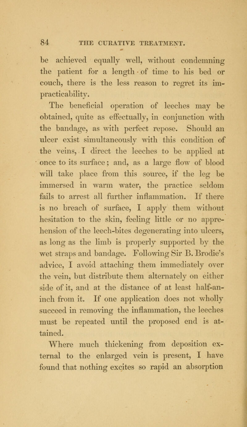 be achieved equally well, without condemning the patient for a length - of time to his bed or couch, there is the less reason to regret its im- practicability. The beneficial operation of leeches may be obtained, quite as effectually, in conjunction with the bandage, as with perfect repose. Should an ulcer exist simultaneously with this condition of the veins, I direct the leeches to be applied at once to its surface; and, as a large flow of blood will take place from this source, if the leg be immersed in warm water, the practice seldom fails to arrest all further inflammation. If there is no breach of surface, I apply them without hesitation to the skin, feeling little or no appre- hension of the leech-bites degenerating into ulcers, as long as the limb is properly supported by the wet straps and bandage. Following Sir B. Brodie's advice, I avoid attaching them immediately over the vein, but distribute them alternately on either side of it, and at the distance of at least half-an- inch from it. If one application does not wholly succeed in removing the inflammation, the leeches must be repeated until the proposed end is at- tained. Where much thickening from deposition ex- ternal to the enlarged vein is present, I have found that nothing excites so rapid an absorption